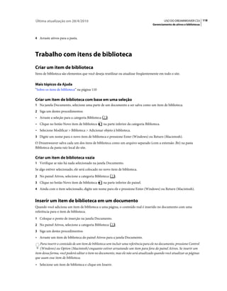 Última atualização em 28/4/2010                                                                USO DO DREAMWEAVER CS5 118
                                                                                      Gerenciamento de ativos e bibliotecas



4 Arraste ativos para a pasta.




Trabalho com itens de biblioteca
Criar um item de biblioteca
Itens de biblioteca são elementos que você deseja reutilizar ou atualizar freqüentemente em todo o site.


Mais tópicos da Ajuda
“Sobre os itens de biblioteca” na página 110

Criar um item de biblioteca com base em uma seleção
1 Na janela Documento, selecione uma parte de um documento a ser salva como um item de biblioteca.
2 Siga um destes procedimentos:
• Arraste a seleção para a categoria Biblioteca      .
• Clique no botão Novo item de biblioteca         na parte inferior da categoria Biblioteca.
• Selecione Modificar > Biblioteca > Adicionar objeto à biblioteca.
3 Digite um nome para o novo item de biblioteca e pressione Enter (Windows) ou Return (Macintosh).
O Dreamweaver salva cada um dos itens de biblioteca como um arquivo separado (com a extensão .lbi) na pasta
Biblioteca da pasta raiz local do site.

Criar um item de biblioteca vazia
1 Verifique se não há nada selecionado na janela Documento.
Se algo estiver selecionado, ele será colocado no novo item de biblioteca.
2 No painel Ativos, selecione a categoria Biblioteca      .
3 Clique no botão Novo item de biblioteca         na parte inferior do painel.
4 Ainda com o item selecionado, digite um nome para ele e pressione Enter (Windows) ou Return (Macintosh).


Inserir um item de biblioteca em um documento
Quando você adiciona um item de biblioteca a uma página, o conteúdo real é inserido no documento com uma
referência para o item de biblioteca.
1 Coloque o ponto de inserção na janela Documento.
2 No painel Ativos, selecione a categoria Biblioteca      .
3 Siga um destes procedimentos:
• Arraste um item de biblioteca do painel Ativos para a janela Documento.
    Para inserir o conteúdo de um item de biblioteca sem incluir uma referência para ele no documento, pressione Control
    (Windows) ou Option (Macintosh) enquanto estiver arrastando um item para fora do painel Ativos. Se inserir um
item dessa forma, você poderá editar o item no documento, mas ele não será atualizado quando você atualizar as páginas
que usam esse item de biblioteca.
• Selecione um item de biblioteca e clique em Inserir.
 