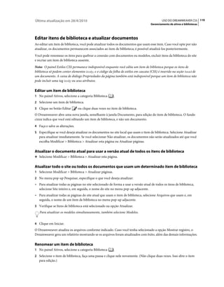 Última atualização em 28/4/2010                                                              USO DO DREAMWEAVER CS5 119
                                                                                     Gerenciamento de ativos e bibliotecas




Editar itens de biblioteca e atualizar documentos
Ao editar um item de biblioteca, você pode atualizar todos os documentos que usam esse item. Caso você opte por não
atualizar, os documentos permanecem associados ao item de biblioteca; é possível atualizá-los posteriormente.
Você pode renomear os itens para quebrar a conexão com documentos ou modelos, excluir itens da biblioteca do site
e recriar um item de biblioteca ausente.
Nota: O painel Estilos CSS permanece indisponível enquanto você edita um item de biblioteca porque os itens de
biblioteca só podem conter elementos body, e o código da folha de estilos em cascata (CSS) é inserido na seção head de
um documento. A caixa de diálogo Propriedades da página também está indisponível porque um item de biblioteca não
pode incluir uma tag body ou seus atributos.

Editar um item de biblioteca
1 No painel Ativos, selecione a categoria Biblioteca      .
2 Selecione um item de biblioteca.
3 Clique no botão Editar        ou clique duas vezes no item de biblioteca.
O Dreamweaver abre uma nova janela, semelhante à janela Documento, para edição do item de biblioteca. O fundo
cinza indica que você está editando um item de biblioteca, e não um documento.
4 Faça e salve as alterações.
5 Especifique se você deseja atualizar os documentos no site local que usam o item de biblioteca. Selecione Atualizar
   para atualizar imediatamente. Se você selecionar Não atualizar, os documentos não serão atualizados até que você
   escolha Modificar > Biblioteca > Atualizar esta página ou Atualizar páginas.

Atualizar o documento atual para usar a versão atual de todos os itens de biblioteca
❖ Selecione Modificar > Biblioteca > Atualizar esta página.


Atualizar todo o site ou todos os documentos que usam um determinado item de biblioteca
1 Selecione Modificar > Biblioteca > Atualizar páginas.
2 No menu pop-up Pesquisar, especifique o que você deseja atualizar:
• Para atualizar todas as páginas no site selecionado de forma a usar a versão atual de todos os itens de biblioteca,
  selecione Site inteiro e, em seguida, o nome do site no menu pop-up adjacente.
• Para atualizar todas as páginas do site atual que usam o item de biblioteca, selecione Arquivos que usam e, em
  seguida, o nome de um item de biblioteca no menu pop-up adjacente.
3 Verifique se Itens de biblioteca está selecionado na opção Atualizar.
   Para atualizar os modelos simultaneamente, também selecione Modelos.


4 Clique em Iniciar.
O Dreamweaver atualiza os arquivos conforme indicado. Caso você tenha selecionado a opção Mostrar registro, o
Dreamweaver gera um relatório mostrando se os arquivos foram atualizados com êxito, além das demais informações.

Renomear um item de biblioteca
1 No painel Ativos, selecione a categoria Biblioteca      .
2 Selecione o item de biblioteca, faça uma pausa e clique nele novamente. (Não clique duas vezes. Isso abre o item
   para edição.)
 