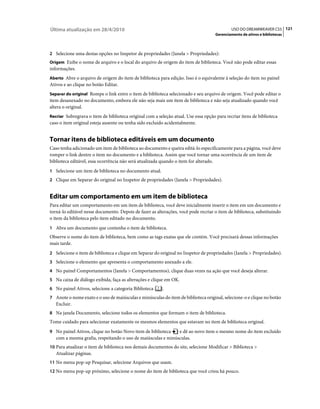 Última atualização em 28/4/2010                                                              USO DO DREAMWEAVER CS5 121
                                                                                     Gerenciamento de ativos e bibliotecas



2 Selecione uma destas opções no Inspetor de propriedades (Janela > Propriedades):
Origem Exibe o nome de arquivo e o local do arquivo de origem do item de biblioteca. Você não pode editar essas
informações.
Aberto Abre o arquivo de origem do item de biblioteca para edição. Isso é o equivalente à seleção do item no painel
Ativos e ao clique no botão Editar.
Separar do original Rompe o link entre o item de biblioteca selecionado e seu arquivo de origem. Você pode editar o
item desanexado no documento, embora ele não seja mais um item de biblioteca e não seja atualizado quando você
altera o original.
Recriar Sobregrava o item de biblioteca original com a seleção atual. Use essa opção para recriar itens de biblioteca
caso o item original esteja ausente ou tenha sido excluído acidentalmente.


Tornar itens de biblioteca editáveis em um documento
Caso tenha adicionado um item de biblioteca ao documento e queira editá-lo especificamente para a página, você deve
romper o link dentre o item no documento e a biblioteca. Assim que você tornar uma ocorrência de um item de
biblioteca editável, essa ocorrência não será atualizada quando o item for alterado.
1 Selecione um item de biblioteca no documento atual.
2 Clique em Separar do original no Inspetor de propriedades (Janela > Propriedades).


Editar um comportamento em um item de biblioteca
Para editar um comportamento em um item de biblioteca, você deve inicialmente inserir o item em um documento e
torná-lo editável nesse documento. Depois de fazer as alterações, você pode recriar o item de biblioteca, substituindo
o item da biblioteca pelo item editado no documento.
1 Abra um documento que contenha o item de biblioteca.
Observe o nome do item de biblioteca, bem como as tags exatas que ele contém. Você precisará dessas informações
mais tarde.
2 Selecione o item de biblioteca e clique em Separar do original no Inspetor de propriedades (Janela > Propriedades).
3 Selecione o elemento que apresenta o comportamento anexado a ele.
4 No painel Comportamentos (Janela > Comportamentos), clique duas vezes na ação que você deseja alterar.
5 Na caixa de diálogo exibida, faça as alterações e clique em OK.
6 No painel Ativos, selecione a categoria Biblioteca     .
7 Anote o nome exato e o uso de maiúsculas e minúsculas do item de biblioteca original, selecione-o e clique no botão
   Excluir.
8 Na janela Documento, selecione todos os elementos que formam o item de biblioteca.
Tome cuidado para selecionar exatamente os mesmos elementos que estavam no item de biblioteca original.
9 No painel Ativos, clique no botão Novo item de biblioteca   e dê ao novo item o mesmo nome do item excluído
   com a mesma grafia, respeitando o uso de maiúsculas e minúsculas.
10 Para atualizar o item de biblioteca nos demais documentos do site, selecione Modificar > Biblioteca >
   Atualizar páginas.
11 No menu pop-up Pesquisar, selecione Arquivos que usam.
12 No menu pop-up próximo, selecione o nome do item de biblioteca que você criou há pouco.
 