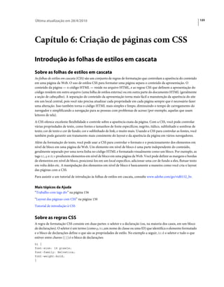 Última atualização em 28/4/2010                                                                                           123




Capítulo 6: Criação de páginas com CSS

Introdução às folhas de estilos em cascata
Sobre as folhas de estilos em cascata
As folhas de estilos em cascata (CSS) são um conjunto de regras de formatação que controlam a aparência do conteúdo
em uma página da Web. O uso de estilos CSS para formatar uma página separa o conteúdo da apresentação. O
conteúdo da página — o código HTML — reside no arquivo HTML, e as regras CSS que definem a apresentação do
código residem em outro arquivo (uma folha de estilos externa) ou em outra parte do documento HTML (geralmente
a seção de cabeçalho). A separação do conteúdo da apresentação torna mais fácil a manutenção da aparência do site
em um local central, pois você não precisa atualizar cada propriedade em cada página sempre que é necessário fazer
uma alteração. Isso também torna o código HTML mais simples e limpo, diminuindo o tempo de carregamento do
navegador e simplificando a navegação para as pessoas com problemas de acesso (por exemplo, aquelas que usam
leitores de tela).
A CSS oferece excelente flexibilidade e controle sobre a aparência exata da página. Com a CSS, você pode controlar
várias propriedades de texto, como fontes e tamanhos de fonte específicos; negrito, itálico, sublinhado e sombras de
texto; cor de texto e cor de fundo; cor e sublinhado de link; e muito mais. Usando a CSS para controlar as fontes, você
também pode garantir um tratamento mais consistente do layout e da aparência da página em vários navegadores.
Além da formatação do texto, você pode usar a CSS para controlar o formato e o posicionamento dos elementos em
nível de bloco em uma página da Web. Um elemento em nível de bloco é uma parte independente do conteúdo,
geralmente separado por uma nova linha no código HTML e formatado visualmente como um bloco. Por exemplo, as
tags h1, p e div produzem elementos em nível de bloco em uma página da Web. Você pode definir as margens e bordas
de elementos em nível de bloco, posicioná-los em um local específico, adicionar uma cor de fundo a eles, flutuar texto
em volta deles etc. A manipulação dos elementos em nível de bloco é basicamente a maneira como você cria o layout
das páginas com a CSS.
Para assistir a um tutorial de introdução às folhas de estilos em cascata, consulte www.adobe.com/go/vid0152_br.


Mais tópicos da Ajuda
“Trabalho com tags div” na página 156
“Layout das páginas com CSS” na página 150
Tutorial de introdução à CSS


Sobre as regras CSS
A regra de formatação CSS consiste em duas partes: o seletor e a declaração (ou, na maioria dos casos, em um bloco
de declarações). O seletor é um termo (como p, h1,um nome de classe ou uma ID) que identifica o elemento formatado
e o bloco de declarações define o que são as propriedades de estilo. No exemplo a seguir, h1 é o seletor e tudo o que
estiver entre chaves ({}) é o bloco de declarações:
h1 {
font-size: 16 pixels;
font-family: Helvetica;
font-weight:bold;
}
 