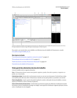 Última atualização em 28/4/2010                                                                          USO DO DREAMWEAVER CS5 7
                                                                                                                    Área de trabalho



       A                                              B       C        D      E                      F




  G                   H                                                                                  I
A. Barra de aplicativos B. Barra de ferramentas de documento C. Alternador da área de trabalho D. Janela do documento E. CS Live
F. Grupos de painéis G. Seletor de tags H. Inspetor de propriedades I. Painel Arquivos


Para assistir a um tutorial sobre como trabalhar com diferentes áreas de trabalho do Dreamweaver, consulte
www.adobe.com/go/lrvid4042_dw_br.


Mais tópicos da Ajuda
“Uso de barras de ferramentas, inspetores e menus de contexto” na página 21
“Personalização da área de trabalho do CS4” na página 23
“Exibir documentos com abas (Dreamweaver Macintosh)” na página 29
Tutorial da área de trabalho do Dreamweaver


Visão geral dos elementos da área de trabalho
A área de trabalho inclui os seguintes elementos.
Nota: O Dreamweaver fornece muitos outros painéis, inspetores e janelas. Para abrir os painéis, os inspetores e as
janelas, use o menu Janela.
A tela de boas-vindas Permite abrir um documento recente ou criar um novo documento. Na tela de boas-vindas,
você também pode saber mais sobre o Dreamweaver, fazendo um tour pelo produto ou assistindo a um tutorial.
A barra de aplicativos A parte superior da janela do aplicativo contém o alternador da área de trabalho, os menus
(apenas no Windows) e outros controles do aplicativo.
A barra de ferramentas de documento Contém botões que fornecem opções para diferentes visualizações da janela
Documento (como as visualizações de design e de código), várias opções de visualização e algumas operações comuns,
como a visualização em um navegador.
 