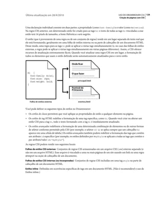 Última atualização em 28/4/2010                                                             USO DO DREAMWEAVER CS5 124
                                                                                             Criação de páginas com CSS



Uma declaração individual consiste em duas partes: a propriedade (como font-family) e o valor (como Helvetica).
Na regra CSS anterior, um determinado estilo foi criado para as tags h1: o texto de todas as tags h1 vinculadas a esse
estilo terá 16 pixels de tamanho, a fonte Helvetica e será negrito.
O estilo (que é proveniente de uma regra ou de um conjunto de regras) reside em um lugar separado do texto real que
ele está formatando, geralmente em uma folha de estilos externa ou na parte de cabeçalho de um documento HTML.
Desse modo, uma regra para as tags h1 pode se aplicar a várias tags simultaneamente (e, no caso das folhas de estilos
externas, a regra pode se aplicar a várias tags simultaneamente em várias páginas diferentes). Assim, a CSS oferece
recursos de atualização extremamente fáceis. Quando você atualizar uma regra CSS em um lugar, a formatação de
todos os elementos que usam o estilo definido serão automaticamente atualizados para o novo estilo.




Você pode definir os seguintes tipos de estilos no Dreamweaver:
• Os estilos de classe permitem que você aplique as propriedades de estilo a qualquer elemento na página.
• Os estilos de tag HTML redefine a formatação de uma tag específica, como h1. Quando você criar ou alterar um
  estilo CSS para a tag h1, todo o texto formatado com a tag h1 é imediatamente atualizado.
• Os estilos avançados redefinem a formatação de uma determinada combinação de elementos ou de outras formas
  de seletor conforme permitido pela CSS (por exemplo, o seletor td h2 se aplica sempre que um cabeçalho h2
  aparece em uma célula de tabela.) Os estilos avançados também podem redefinir a formatação das tags que contêm
  um atributo id específico (por exemplo, os estilos definidos por #myStyle se aplicam a todas as tags que contêm o
  par atributo/valor id="myStyle").
As regras CSS podem residir nos seguintes locais:
Folhas de estilos CSS externas Conjuntos de regras CSS armazenadas em um arquivo CSS (.css) externo separado (e
não em um arquivo HTML). Esse arquivo é vinculado a uma ou mais páginas de um site usando um link ou uma regra
@import na seção de cabeçalho de um documento.
Folhas de estilos CSS internas (ou incorporadas) Conjuntos de regras CSS incluídas em uma tag style na parte de
cabeçalho de um documento HTML.
Estilos inline Definidas em ocorrências específicas de tags em um documento HTML. (Não é recomendável o uso de
Estilos inline.)
 