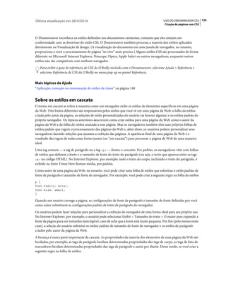 Última atualização em 28/4/2010                                                             USO DO DREAMWEAVER CS5 125
                                                                                             Criação de páginas com CSS



O Dreamweaver reconhece os estilos definidos nos documentos existentes, contanto que eles estejam em
conformidade com as diretrizes do estilo CSS. O Dreamweaver também processa a maioria dos estilos aplicados
diretamente na Visualização de design. (A visualização do documento em uma janela de navegador, no entanto,
proporciona a você o processamento de página “ao vivo” mais preciso.) Alguns estilos CSS são processados de forma
diferente no Microsoft Internet Explorer, Netscape, Opera, Apple Safari ou outros navegadores, enquanto outros
estilos não são compatíveis com nenhum navegador.
   Para exibir o guia de referência de CSS da O’Reilly incluído com o Dreamweaver, selecione Ajuda > Referência e
   selecione Referência de CSS da O’Reilly no menu pop-up no painel Referência.


Mais tópicos da Ajuda
“Aplicação, remoção ou renomeação de estilos de classe” na página 140


Sobre os estilos em cascata
O termo em cascata se refere à maneira como um navegador exibe os estilos de elementos específicos em uma página
da Web. Três fontes diferentes são responsáveis pelos estilos que você vê em uma página da Web: a folha de estilos
criada pelo autor da página, as seleções de estilo personalizadas do usuário (se houver alguma) e os estilos padrão do
próprio navegador. Os tópicos anteriores descrevem como criar estilos para uma página da Web como o autor da
página da Web e da folha de estilos anexada a essa página. Mas os navegadores também têm suas próprias folhas de
estilos padrão que regem o processamento das páginas da Web e, além disso, os usuários podem personalizar seus
navegadores fazendo seleções que ajustam a exibição das páginas. A aparência final de uma página da Web é o
resultado das regras de todas essas fontes juntas (ou “em cascata”) para processar a página da Web de uma maneira
ideal.
Uma tag comum — a tag de parágrafo ou a tag <p> — ilustra o conceito. Por padrão, os navegadores vêm com folhas
de estilos que definem a fonte e o tamanho de fonte do texto do parágrafo (ou seja, o texto que aparece entre as tags
<p> no código HTML). No Internet Explorer, por exemplo, todo o texto do corpo, incluindo o texto do parágrafo, é
exibido na fonte Times New Roman média, por padrão.
Como autor de uma página da Web, no entanto, você pode criar uma folha de estilos que substitua o estilo padrão de
fonte de parágrafo e tamanho de fonte do navegador. Por exemplo, você pode criar a seguinte regra na folha de estilos:
p {
font-family: Arial;
font-size: small;
}

Quando um usuário carrega a página, as configurações de fonte de parágrafo e tamanho de fonte definidas por você
como autor substituem as configurações padrão de texto de parágrafo do navegador.
Os usuários podem fazer seleções para personalizar a exibição do navegador de uma forma ideal para seu próprio uso.
No Internet Explorer, por exemplo, o usuário pode selecionar Exibir > Tamanho do texto > O maior para expandir a
fonte da página para um tamanho mais legível, caso ele ache que a fonte está muito pequena. Por fim (pelo menos neste
caso), a seleção do usuário substitui os estilos padrão de tamanho de fonte do navegador e os estilos de parágrafo
criados pelo autor da página da Web.
A herança é outra parte importante da cascata. As propriedades da maioria dos elementos de uma página da Web são
herdadas; por exemplo, as tags de parágrafo herdam determinadas propriedades das tags de corpo, as tags de lista de
marcadores herdam determinadas propriedades das tags de parágrafo e assim por diante. Desse modo, se você criar a
seguinte regra na folha de estilos:
 