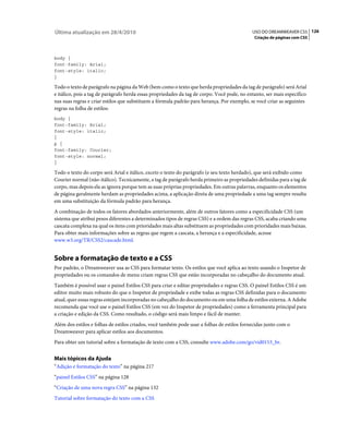 Última atualização em 28/4/2010                                                              USO DO DREAMWEAVER CS5 126
                                                                                              Criação de páginas com CSS



body {
font-family: Arial;
font-style: italic;
}

Todo o texto de parágrafo na página da Web (bem como o texto que herda propriedades da tag de parágrafo) será Arial
e itálico, pois a tag de parágrafo herda essas propriedades da tag de corpo. Você pode, no entanto, ser mais específico
nas suas regras e criar estilos que substituem a fórmula padrão para herança. Por exemplo, se você criar as seguintes
regras na folha de estilos:
body {
font-family: Arial;
font-style: italic;
}
p {
font-family: Courier;
font-style: normal;
}

Todo o texto do corpo será Arial e itálico, exceto o texto do parágrafo (e seu texto herdado), que será exibido como
Courier normal (não-itálico). Tecnicamente, a tag de parágrafo herda primeiro as propriedades definidas para a tag de
corpo, mas depois ela as ignora porque tem as suas próprias propriedades. Em outras palavras, enquanto os elementos
de página geralmente herdam as propriedades acima, a aplicação direta de uma propriedade a uma tag sempre resulta
em uma substituição da fórmula padrão para herança.
A combinação de todos os fatores abordados anteriormente, além de outros fatores como a especificidade CSS (um
sistema que atribui pesos diferentes a determinados tipos de regras CSS) e a ordem das regras CSS, acaba criando uma
cascata complexa na qual os itens com prioridades mais altas substituem as propriedades com prioridades mais baixas.
Para obter mais informações sobre as regras que regem a cascata, a herança e a especificidade, acesse
www.w3.org/TR/CSS2/cascade.html.


Sobre a formatação de texto e a CSS
Por padrão, o Dreamweaver usa as CSS para formatar texto. Os estilos que você aplica ao texto usando o Inspetor de
propriedades ou os comandos de menu criam regras CSS que estão incorporadas no cabeçalho do documento atual.
Também é possível usar o painel Estilos CSS para criar e editar propriedades e regras CSS. O painel Estilos CSS é um
editor muito mais robusto do que o Inspetor de propriedade e exibe todas as regras CSS definidas para o documento
atual, quer essas regras estejam incorporadas no cabeçalho do documento ou em uma folha de estilos externa. A Adobe
recomenda que você use o painel Estilos CSS (em vez do Inspetor de propriedades) como a ferramenta principal para
a criação e edição da CSS. Como resultado, o código será mais limpo e fácil de manter.
Além dos estilos e folhas de estilos criados, você também pode usar a folhas de estilos fornecidas junto com o
Dreamweaver para aplicar estilos aos documentos.
Para obter um tutorial sobre a formatação de texto com a CSS, consulte www.adobe.com/go/vid0153_br.


Mais tópicos da Ajuda
“Adição e formatação do texto” na página 217
“painel Estilos CSS” na página 128
“Criação de uma nova regra CSS” na página 132
Tutorial sobre formatação do texto com a CSS
 