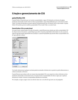 Última atualização em 28/4/2010                                                              USO DO DREAMWEAVER CS5 128
                                                                                              Criação de páginas com CSS




Criação e gerenciamento de CSS
painel Estilos CSS
O painel Estilos CSS permite que você rastreie as propriedades e regras CSS afetando um elemento de página
atualmente selecionado (modo Atual) ou todas as propriedades e regras disponibilizadas para o documento (modo
Tudo). Um botão de alternância na parte superior do painel permite que você alterne entre os dois modos. O painel
Estilos CSS também permite modificar propriedades CSS no modo Tudo e no modo Atual.

Painel Estilos CSS no modo Atual
No modo Atual, o painel Estilos CSS exibe três painéis: o painel Resumo para seleção que exibe as propriedades CSS
da seleção atual no documento, o painel Regras que exibe o local das propriedades selecionadas (ou uma cascata de
regras da tag selecionada, dependendo da sua seleção) e o painel Propriedades que permite editar as propriedades CSS
da regra aplicada à seleção.




Você pode redimensionar qualquer um desses painéis arrastando as bordas entre os painéis ou pode redimensionar as
colunas arrastando os divisores.
O painel Resumo para seleção exibe um resumo das propriedades CSS e seus respectivos valores referentes ao item
atualmente selecionado no documento ativo. O resumo mostra as propriedades de todas as regras que se aplicam
diretamente à seleção. Somente as propriedades definidas são mostradas.
Por exemplo, as regras a seguir criam um estilo de classe um e um estilo de tag (neste caso, de parágrafo):
 