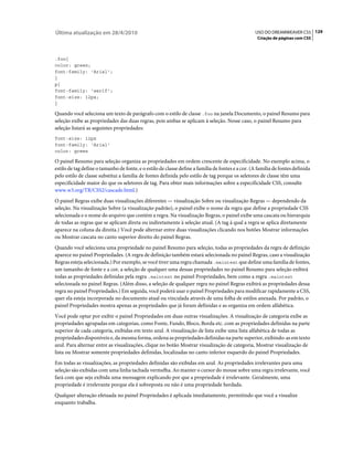 Última atualização em 28/4/2010                                                                    USO DO DREAMWEAVER CS5 129
                                                                                                    Criação de páginas com CSS



.foo{
color: green;
font-family: 'Arial';
}
p{
font-family: 'serif';
font-size: 12px;
}

Quando você seleciona um texto de parágrafo com o estilo de classe .foo na janela Documento, o painel Resumo para
seleção exibe as propriedades das duas regras, pois ambas se aplicam à seleção. Nesse caso, o painel Resumo para
seleção listará as seguintes propriedades:
font-size: 12px
font-family: 'Arial'
color: green

O painel Resumo para seleção organiza as propriedades em ordem crescente de especificidade. No exemplo acima, o
estilo de tag define o tamanho de fonte, e o estilo de classe define a família de fontes e a cor. (A família de fontes definida
pelo estilo de classe substitui a família de fontes definida pelo estilo de tag porque os seletores de classe têm uma
especificidade maior do que os seletores de tag. Para obter mais informações sobre a especificidade CSS, consulte
www.w3.org/TR/CSS2/cascade.html.)
O painel Regras exibe duas visualizações diferentes — visualização Sobre ou visualização Regras — dependendo da
seleção. Na visualização Sobre (a visualização padrão), o painel exibe o nome da regra que define a propriedade CSS
selecionada e o nome do arquivo que contém a regra. Na visualização Regras, o painel exibe uma cascata ou hierarquia
de todas as regras que se aplicam direta ou indiretamente à seleção atual. (A tag à qual a regra se aplica diretamente
aparece na coluna da direita.) Você pode alternar entre duas visualizações clicando nos botões Mostrar informações
ou Mostrar cascata no canto superior direito do painel Regras.
Quando você seleciona uma propriedade no painel Resumo para seleção, todas as propriedades da regra de definição
aparece no painel Propriedades. (A regra de definição também estará selecionada no painel Regras, caso a visualização
Regras esteja selecionada.) Por exemplo, se você tiver uma regra chamada .maintext que define uma família de fontes,
um tamanho de fonte e a cor, a seleção de qualquer uma dessas propriedades no painel Resumo para seleção exibirá
todas as propriedades definidas pela regra .maintext no painel Propriedades, bem como a regra .maintext
selecionada no painel Regras. (Além disso, a seleção de qualquer regra no painel Regras exibirá as propriedades dessa
regra no painel Propriedades.) Em seguida, você poderá usar o painel Propriedades para modificar rapidamente a CSS,
quer ela esteja incorporada no documento atual ou vinculada através de uma folha de estilos anexada. Por padrão, o
painel Propriedades mostra apenas as propriedades que já foram definidas e as organiza em ordem alfabética.
Você pode optar por exibir o painel Propriedades em duas outras visualizações. A visualização de categoria exibe as
propriedades agrupadas em categorias, como Fonte, Fundo, Bloco, Borda etc. com as propriedades definidas na parte
superior de cada categoria, exibidas em texto azul. A visualização de lista exibe uma lista alfabética de todas as
propriedades disponíveis e, da mesma forma, ordena as propriedades definidas na parte superior, exibindo-as em texto
azul. Para alternar entre as visualizações, clique no botão Mostrar visualização de categoria, Mostrar visualização de
lista ou Mostrar somente propriedades definidas, localizadas no canto inferior esquerdo do painel Propriedades.
Em todas as visualizações, as propriedades definidas são exibidas em azul. As propriedades irrelevantes para uma
seleção são exibidas com uma linha tachada vermelha. Ao manter o cursor do mouse sobre uma regra irrelevante, você
fará com que seja exibida uma mensagem explicando por que a propriedade é irrelevante. Geralmente, uma
propriedade é irrelevante porque ela é sobreposta ou não é uma propriedade herdada.
Qualquer alteração efetuada no painel Propriedades é aplicada imediatamente, permitindo que você a visualize
enquanto trabalha.
 