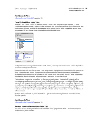 Última atualização em 28/4/2010                                                                USO DO DREAMWEAVER CS5 130
                                                                                                Criação de páginas com CSS




Mais tópicos da Ajuda
“Abertura do painel Estilos CSS” na página 131

Painel Estilos CSS no modo Tudo
No modo Tudo, o painel Estilos CSS exibe dois painéis: o painel Todas as regras (na parte superior) e o painel
Propriedades (na parte inferior). O painel Todas as regras exibe uma lista de regras definidas no documento atual, bem
como as regras definidas nas folhas de estilo anexadas ao documento atual. O painel Propriedades permite editar
propriedades CSS para todas as regras selecionadas no painel Todas as regras.




Você pode redimensionar o painel arrastando a borda entre os painéis e pode redimensionar as colunas Propriedades
arrastando seus respectivos divisores.
Quando você seleciona uma regra no painel Todas as regras, todas as propriedades definidas nessa regra aparecem no
painel Propriedades. Em seguida, use o painel Propriedades para modificar rapidamente a CSS, quer ela esteja
incorporada no documento atual ou vinculada em uma folha de estilos anexada. Por padrão, o painel Propriedades
mostra apenas as propriedades que já foram definidas e as organiza em ordem alfabética.
Você pode optar por exibir as propriedades em duas outras visualizações. A visualização de categoria exibe as
propriedades agrupadas em categorias, como Fonte, Fundo, Bloco, Borda etc. com as propriedades definidas na parte
superior de cada categoria. A visualização de lista exibe uma lista alfabética de todas as propriedades disponíveis e, da
mesma forma, ordena as propriedades definidas na parte superior. Para alternar entre as visualizações, clique no botão
Mostrar visualização de categoria, Mostrar visualização de lista ou Mostrar somente propriedades definidas,
localizadas no canto inferior esquerdo do painel Propriedades. Em todas as visualizações, a propriedades definidas são
exibidas em azul.
Qualquer alteração efetuada no painel Propriedades é aplicada imediatamente, permitindo que você a visualize
enquanto trabalha.


Mais tópicos da Ajuda
“Abertura do painel Estilos CSS” na página 131

Botões e visualizações do painel Estilos CSS
Nos modos Tudo e Atual, o painel Estilos CSS contém três botões que permitem alterar a visualização no painel
Propriedades (o painel inferior):
 