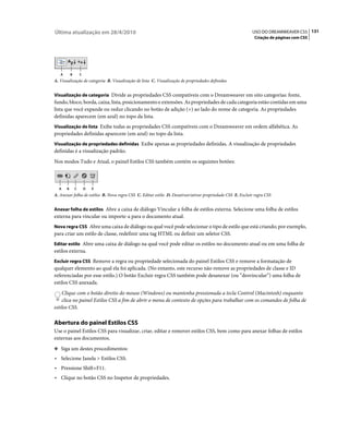 Última atualização em 28/4/2010                                                                            USO DO DREAMWEAVER CS5 131
                                                                                                             Criação de páginas com CSS




   A       B       C
A. Visualização de categoria B. Visualização de lista C. Visualização de propriedades definidas


Visualização de categoria Divide as propriedades CSS compatíveis com o Dreamweaver em oito categorias: fonte,
fundo, bloco, borda, caixa, lista, posicionamento e extensões. As propriedades de cada categoria estão contidas em uma
lista que você expande ou reduz clicando no botão de adição (+) ao lado do nome de categoria. As propriedades
definidas aparecem (em azul) no topo da lista.
Visualização de lista Exibe todas as propriedades CSS compatíveis com o Dreamweaver em ordem alfabética. As
propriedades definidas aparecem (em azul) no topo da lista.
Visualização de propriedades definidas Exibe apenas as propriedades definidas. A visualização de propriedades
definidas é a visualização padrão.
Nos modos Tudo e Atual, o painel Estilos CSS também contém os seguintes botões:



  A    B       C       D   E
A. Anexar folha de estilos B. Nova regra CSS C. Editar estilo D. Desativar/ativar propriedade CSS E. Excluir regra CSS


Anexar folha de estilos Abre a caixa de diálogo Vincular a folha de estilos externa. Selecione uma folha de estilos
externa para vincular ou importe-a para o documento atual.
Nova regra CSS Abre uma caixa de diálogo na qual você pode selecionar o tipo de estilo que está criando; por exemplo,
para criar um estilo de classe, redefinir uma tag HTML ou definir um seletor CSS.
Editar estilo Abre uma caixa de diálogo na qual você pode editar os estilos no documento atual ou em uma folha de
estilos externa.
Excluir regra CSS Remove a regra ou propriedade selecionada do painel Estilos CSS e remove a formatação de
qualquer elemento ao qual ela foi aplicada. (No entanto, este recurso não remove as propriedades de classe e ID
referenciadas por esse estilo.) O botão Excluir regra CSS também pode desanexar (ou “desvincular”) uma folha de
estilos CSS anexada.
    Clique com o botão direito do mouse (Windows) ou mantenha pressionada a tecla Control (Macintosh) enquanto
    clica no painel Estilos CSS a fim de abrir o menu de contexto de opções para trabalhar com os comandos de folha de
estilos CSS.

Abertura do painel Estilos CSS
Use o painel Estilos CSS para visualizar, criar, editar e remover estilos CSS, bem como para anexar folhas de estilos
externas aos documentos.
❖ Siga um destes procedimentos:

• Selecione Janela > Estilos CSS.
• Pressione Shift+F11.
• Clique no botão CSS no Inspetor de propriedades.
 