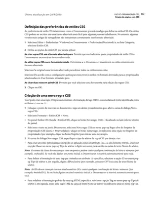 Última atualização em 28/4/2010                                                             USO DO DREAMWEAVER CS5 132
                                                                                             Criação de páginas com CSS




Definição das preferências de estilos CSS
As preferências de estilo CSS determinam como o Dreamweaver gravará o código que define os estilos CSS. Os estilos
CSS podem ser escritos em uma forma abreviada mais fácil para algumas pessoas trabalharem. No entanto, algumas
versões mais antigas de navegadores não interpretam corretamente esse formato abreviado.
1 Selecione Editar > Preferências (Windows) ou Dreamweaver > Preferências (Macintosh) e, na lista Categoria,
   selecione Estilos CSS.
2 Defina as opções de estilo CSS que deseja aplicar:
Ao criar regras CSS, use o formato abreviado para Permite que você selecione quais propriedades de estilo CSS o
Dreamweaver escreverá no formato abreviado.
Ao editar regras CSS, use o formato abreviado Determina se o Dreamweaver reescreverá os estilos existentes em
formato abreviado.
Selecione Se original usou formato abreviado para deixar todos os estilos como estão.
Selecione De acordo com as configurações acima para reescrever os estilos em formato abreviado para as propriedades
selecionadas em Usar formato abreviado para.
Ao clicar duas vezes em painel CSS Permite que você selecione uma ferramenta para edição das regras CSS.

3 Clique em OK.


Criação de uma nova regra CSS
Você pode criar uma regra CSS para automatizar a formatação de tags HTML ou uma faixa de texto identificada pelos
atributos class ou ID .
1 Coloque o ponto de inserção no documento e siga um destes procedimentos para abrir a caixa de diálogo Nova
   regra CSS:
• Selecione Formatar > Estilos CSS > Novo.
• No painel Estilos CSS (Janela > Estilos CSS), clique no botão Nova regra CSS (+) localizado no lado inferior direito
  do painel.
• Selecione o texto na janela Documento, selecione Nova regra CSS no menu pop-up Regra-alvo do Inspetor de
  propriedades CSS (Janela > Propriedades) e clique no botão Editar regra ou selecione uma opção no Inspetor de
  propriedades (por exemplo, clique no botão Negrito) para iniciar uma nova regra.
2 Na caixa de diálogo Nova regra CSS, especifique o tipo de seletor da regra CSS que deseja criar:
• Para criar um estilo personalizado que pode ser aplicado como um atributo class a um elemento HTML, selecione
  a opção Classe no menu pop-up Tipo de seletor e digite um nome para o estilo na caixa de texto Nome de seletor.
Nota: Os nomes de classe devem começar com um ponto e podem conter qualquer combinação de letras e números (por
exemplo, .myhead1). Se você não digitar um ponto inicial, o Dreamweaver o inserirá automaticamente para você.
• Para definir a formatação de uma tag que contenha um atributo ID específico, selecione a opção ID no menu pop-
  up Tipo de seletor e, em seguida, digite a ID exclusiva (por exemplo, containerDIV) na caixa de texto Nome de
  seletor.
Nota: As IDs devem começar com um sinal numérico (#) e conter qualquer combinação de letras e números (por
exemplo, #minhaID1). Se você não digitar um sinal numérico inicial, o Dreamweaver o inserirá automaticamente para
você.
• Para redefinir a formatação padrão de uma tag HTML específica, selecione a opção Tag no menu pop-up Tipo de
  seletor e, em seguida, insira uma tag HTML na caixa de texto Nome de seletor ou selecione uma no menu pop-up.
 