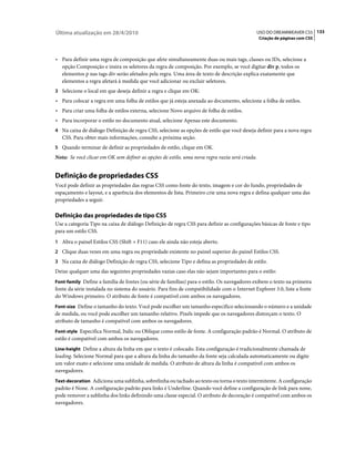 Última atualização em 28/4/2010                                                              USO DO DREAMWEAVER CS5 133
                                                                                                Criação de páginas com CSS



• Para definir uma regra de composição que afete simultaneamente duas ou mais tags, classes ou IDs, selecione a
  opção Composição e insira os seletores da regra de composição. Por exemplo, se você digitar div p, todos os
  elementos p nas tags div serão afetados pela regra. Uma área de texto de descrição explica exatamente que
  elementos a regra afetará à medida que você adicionar ou excluir seletores.
3 Selecione o local em que deseja definir a regra e clique em OK:
• Para colocar a regra em uma folha de estilos que já esteja anexada ao documento, selecione a folha de estilos.
• Para criar uma folha de estilos externa, selecione Novo arquivo de folha de estilos.
• Para incorporar o estilo no documento atual, selecione Apenas este documento.
4 Na caixa de diálogo Definição de regra CSS, selecione as opções de estilo que você deseja definir para a nova regra
   CSS. Para obter mais informações, consulte a próxima seção.
5 Quando terminar de definir as propriedades de estilo, clique em OK.
Nota: Se você clicar em OK sem definir as opções de estilo, uma nova regra vazia será criada.


Definição de propriedades CSS
Você pode definir as propriedades das regras CSS como fonte do texto, imagem e cor do fundo, propriedades de
espaçamento e layout, e a aparência dos elementos de lista. Primeiro crie uma nova regra e defina qualquer uma das
propriedades a seguir.

Definição das propriedades de tipo CSS
Use a categoria Tipo na caixa de diálogo Definição de regra CSS para definir as configurações básicas de fonte e tipo
para um estilo CSS.
1 Abra o painel Estilos CSS (Shift + F11) caso ele ainda não esteja aberto.
2 Clique duas vezes em uma regra ou propriedade existente no painel superior do painel Estilos CSS.
3 Na caixa de diálogo Definição de regra CSS, selecione Tipo e defina as propriedades de estilo.
Deixe qualquer uma das seguintes propriedades vazias caso elas não sejam importantes para o estilo:
Font-family Define a família de fontes (ou série de famílias) para o estilo. Os navegadores exibem o texto na primeira
fonte da série instalada no sistema do usuário. Para fins de compatibilidade com o Internet Explorer 3.0, liste a fonte
do Windows primeiro. O atributo de fonte é compatível com ambos os navegadores.
Font-size Define o tamanho do texto. Você pode escolher um tamanho específico selecionando o número e a unidade
de medida, ou você pode escolher um tamanho relativo. Pixels impede que os navegadores distorçam o texto. O
atributo de tamanho é compatível com ambos os navegadores.
Font-style Especifica Normal, Italic ou Oblique como estilo de fonte. A configuração padrão é Normal. O atributo de
estilo é compatível com ambos os navegadores.
Line-height Define a altura da linha em que o texto é colocado. Esta configuração é tradicionalmente chamada de
leading. Selecione Normal para que a altura da linha do tamanho da fonte seja calculada automaticamente ou digite
um valor exato e selecione uma unidade de medida. O atributo de altura da linha é compatível com ambos os
navegadores.
Text-decoration Adiciona uma sublinha, sobrelinha ou tachado ao texto ou torna o texto intermitente. A configuração
padrão é None. A configuração padrão para links é Underline. Quando você define a configuração de link para none,
pode remover a sublinha dos links definindo uma classe especial. O atributo de decoração é compatível com ambos os
navegadores.
 