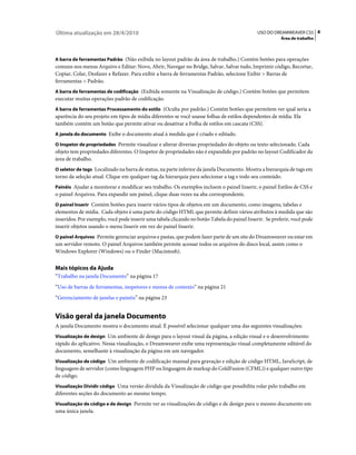 Última atualização em 28/4/2010                                                              USO DO DREAMWEAVER CS5 8
                                                                                                        Área de trabalho



A barra de ferramentas Padrão (Não exibida no layout padrão da área de trabalho.) Contém botões para operações
comuns nos menus Arquivo e Editar: Novo, Abrir, Navegar no Bridge, Salvar, Salvar tudo, Imprimir código, Recortar,
Copiar, Colar, Desfazer e Refazer. Para exibir a barra de ferramentas Padrão, selecione Exibir > Barras de
ferramentas > Padrão.
A barra de ferramentas de codificação (Exibida somente na Visualização de código.) Contém botões que permitem
executar muitas operações padrão de codificação.
A barra de ferramentas Processamento do estilo (Oculta por padrão.) Contém botões que permitem ver qual seria a
aparência do seu projeto em tipos de mídia diferentes se você usasse folhas de estilos dependentes de mídia. Ela
também contém um botão que permite ativar ou desativar a Folha de estilos em cascata (CSS).
A janela do documento Exibe o documento atual à medida que é criado e editado.

O Inspetor de propriedades Permite visualizar e alterar diversas propriedades do objeto ou texto selecionado. Cada
objeto tem propriedades diferentes. O Inspetor de propriedades não é expandido por padrão no layout Codificador da
área de trabalho.
O seletor de tags Localizado na barra de status, na parte inferior da janela Documento. Mostra a hierarquia de tags em
torno da seleção atual. Clique em qualquer tag da hierarquia para selecionar a tag e todo seu conteúdo.
Painéis Ajudar a monitorar e modificar seu trabalho. Os exemplos incluem o painel Inserir, o painel Estilos de CSS e
o painel Arquivos. Para expandir um painel, clique duas vezes na aba correspondente.
O painel Inserir Contém botões para inserir vários tipos de objetos em um documento, como imagens, tabelas e
elementos de mídia. Cada objeto é uma parte do código HTML que permite definir vários atributos à medida que são
inseridos. Por exemplo, você pode inserir uma tabela clicando no botão Tabela do painel Inserir. Se preferir, você pode
inserir objetos usando o menu Inserir em vez do painel Inserir.
O painel Arquivos Permite gerenciar arquivos e pastas, que podem fazer parte de um site do Dreamweaver ou estar em
um servidor remoto. O painel Arquivos também permite acessar todos os arquivos do disco local, assim como o
Windows Explorer (Windows) ou o Finder (Macintosh).


Mais tópicos da Ajuda
“Trabalho na janela Documento” na página 17
“Uso de barras de ferramentas, inspetores e menus de contexto” na página 21
“Gerenciamento de janelas e painéis” na página 23


Visão geral da janela Documento
A janela Documento mostra o documento atual. É possível selecionar qualquer uma das seguintes visualizações:
Visualização de design Um ambiente de design para o layout visual da página, a edição visual e o desenvolvimento
rápido do aplicativo. Nessa visualização, o Dreamweaver exibe uma representação visual completamente editável do
documento, semelhante à visualização da página em um navegador.
Visualização de código Um ambiente de codificação manual para gravação e edição de código HTML, JavaScript, de
linguagem de servidor (como linguagem PHP ou linguagem de markup do ColdFusion (CFML)) e qualquer outro tipo
de código.
Visualização Dividir código Uma versão dividida da Visualização de código que possibilita rolar pelo trabalho em
diferentes seções do documento ao mesmo tempo.
Visualização de código e de design Permite ver as visualizações de código e de design para o mesmo documento em
uma única janela.
 