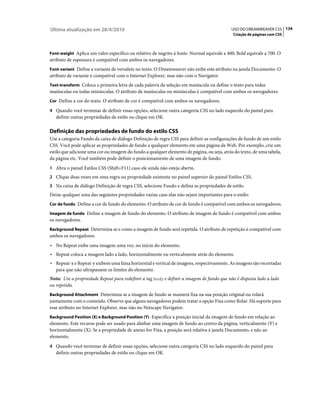 Última atualização em 28/4/2010                                                            USO DO DREAMWEAVER CS5 134
                                                                                            Criação de páginas com CSS



Font-weight Aplica um valor específico ou relativo de negrito à fonte. Normal equivale a 400; Bold equivale a 700. O
atributo de espessura é compatível com ambos os navegadores.
Font-variant Define a variante de versalete no texto. O Dreamweaver não exibe este atributo na janela Documento. O
atributo de variante é compatível com o Internet Explorer, mas não com o Navigator.
Text-transform Coloca a primeira letra de cada palavra da seleção em maiúscula ou define o texto para todas
maiúsculas ou todas minúsculas. O atributo de maiúsculas ou minúsculas é compatível com ambos os navegadores.
Cor Define a cor do texto. O atributo de cor é compatível com ambos os navegadores.

4 Quando você terminar de definir essas opções, selecione outra categoria CSS no lado esquerdo do painel para
   definir outras propriedades de estilo ou clique em OK.

Definição das propriedades de fundo do estilo CSS
Use a categoria Fundo da caixa de diálogo Definição de regra CSS para definir as configurações de fundo de um estilo
CSS. Você pode aplicar as propriedades de fundo a qualquer elemento em uma página da Web. Por exemplo, crie um
estilo que adicione uma cor ou imagem do fundo a qualquer elemento de página, ou seja, atrás do texto, de uma tabela,
da página etc. Você também pode definir o posicionamento de uma imagem de fundo.
1 Abra o painel Estilos CSS (Shift+F11) caso ele ainda não esteja aberto.
2 Clique duas vezes em uma regra ou propriedade existente no painel superior do painel Estilos CSS.
3 Na caixa de diálogo Definição de regra CSS, selecione Fundo e defina as propriedades de estilo.
Deixe qualquer uma das seguintes propriedades vazias caso elas não sejam importantes para o estilo:
Cor de fundo Define a cor de fundo do elemento. O atributo de cor de fundo é compatível com ambos os navegadores.

Imagem de fundo Define a imagem de fundo do elemento. O atributo de imagem de fundo é compatível com ambos
os navegadores.
Background Repeat Determina se e como a imagem de fundo será repetida. O atributo de repetição é compatível com
ambos os navegadores.
• No Repeat exibe uma imagem uma vez, no início do elemento.
• Repeat coloca a imagem lado a lado, horizontalmente ou verticalmente atrás do elemento.
• Repeat-x e Repeat-y exibem uma faixa horizontal e vertical de imagens, respectivamente. As imagens são recortadas
  para que não ultrapassem os limites do elemento.
Nota: Use a propriedade Repeat para redefinir a tag body e definir a imagem de fundo que não é disposta lado a lado
ou repetida.
Background Attachment Determina se a imagem de fundo se manterá fixa na sua posição original ou rolará
juntamente com o conteúdo. Observe que alguns navegadores podem tratar a opção Fixa como Rolar. Há suporte para
esse atributo no Internet Explorer, mas não no Netscape Navigator.
Background Position (X) e Background Position (Y) Especifica a posição inicial da imagem de fundo em relação ao
elemento. Este recurso pode ser usado para alinhar uma imagem de fundo ao centro da página, verticalmente (Y) e
horizontalmente (X). Se a propriedade de anexo for Fixa, a posição será relativa à janela Documento, e não ao
elemento.
4 Quando você terminar de definir essas opções, selecione outra categoria CSS no lado esquerdo do painel para
   definir outras propriedades de estilo ou clique em OK.
 