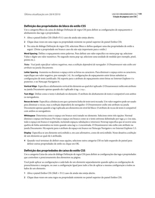 Última atualização em 28/4/2010                                                             USO DO DREAMWEAVER CS5 135
                                                                                             Criação de páginas com CSS




Definição das propriedades de bloco do estilo CSS
Use a categoria Bloco da caixa de diálogo Definição de regra CSS para definir as configurações de espaçamento e
alinhamento das tags e propriedades.
1 Abra o painel Estilos CSS (Shift+F11) caso ele ainda não esteja aberto.
2 Clique duas vezes em uma regra ou propriedade existente no painel superior do painel Estilos CSS.
3 Na caixa de diálogo Definição de regra CSS, selecione Bloco e defina qualquer uma das propriedades de estilo a
   seguir. (Deixe a propriedade em branco caso ela não seja importante para o estilo.)
Word Spacing Define o espaçamento entre palavras. Para definir um valor específico no menu pop-up, selecione
Value e digite um valor numérico. No segundo menu pop-up, selecione uma unidade de medida (por exemplo, pixel,
points etc.).
Nota: Você pode especificar valores negativos, mas a exibição dependerá do navegador. O Dreamweaver não exibe este
atributo na janela Documento.
Letter Spacing Aumenta ou diminui o espaço entre as letras ou caracteres. Para diminuir o espaço entre os caracteres,
especifique um valor negativo, por exemplo (-4). As configurações de espaçamento entre letras substitui as
configurações de texto justificado. Há suporte para o atributo de espaçamento entre letras no Internet Explorer 4 e
posterior, e no Netscape Navigator 6.
Vertical Align Especifica o alinhamento vertical do elemento ao qual ele é aplicado. O Dreamweaver exibe este atributo
na janela Documento apenas quando ele é aplicado à tag <img>.
Text Align Define como o texto é alinhado no elemento. O atributo de alinhamento de texto é compatível com ambos
os navegadores.
Recuo do texto Especifica a distância em que a primeira linha de texto será recuada. Um valor negativo pode ser usado
para diminuir o recuo, mas a exibição dependerá do navegador. O Dreamweaver exibe este atributo na janela
Documento apenas quando a tag é aplicada aos elementos em nível de bloco. O atributo de recuo de texto é compatível
com ambos os navegadores.
Whitespace Determina como o espaço em branco será tratado no elemento. Selecione entre três opções: Normal
diminui o espaço em branco; Pre trata o espaço em branco como se o texto estivesse delimitado por tags pre (ou seja,
todo o espaço em branco é respeitado, incluindo espaços, tabulações e retornos); Nowrap especifica que só ocorre uma
quebra de linha automática no texto quando uma tag br é encontrada. O Dreamweaver não exibe este atributo na
janela Documento. Há suporte para o atributo de espaço em branco no Netscape Navigator e no Internet Explorer 5.5.
Display Especifica se um elemento será exibido e, em caso afirmativo, como ele será exibido. None desativa a exibição
de um elemento ao qual ele é atribuído.
4 Quando você terminar de definir essas opções, selecione outra categoria CSS no lado esquerdo do painel para
   definir outras propriedades de estilo ou clique em OK.

Definição das propriedades de caixa do estilo CSS
Use a categoria Caixa da caixa de diálogo Definição de regra CSS para definir as configurações das tags e propriedades
que controlam o posicionamento dos elementos na página.
Você pode aplicar as configurações a cada lado de um elemento separadamente quando aplica as configurações de
preenchimento e margem, ou usar a configuração Igual para tudo a fim de aplicar a mesma configuração a todos os
lados de um elemento.
1 Abra o painel Estilos CSS (Shift + F11) caso ele ainda não esteja aberto.
2 Clique duas vezes em uma regra ou propriedade existente no painel superior do painel Estilos CSS.
 