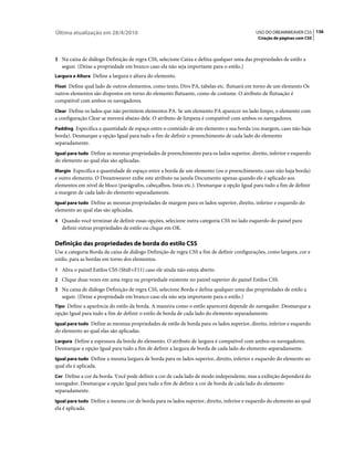 Última atualização em 28/4/2010                                                             USO DO DREAMWEAVER CS5 136
                                                                                             Criação de páginas com CSS



3 Na caixa de diálogo Definição de regra CSS, selecione Caixa e defina qualquer uma das propriedades de estilo a
   seguir. (Deixe a propriedade em branco caso ela não seja importante para o estilo.)
Largura e Altura Define a largura e altura do elemento.

Float Define qual lado de outros elementos, como texto, Divs PA, tabelas etc. flutuará em torno de um elemento Os
outros elementos são dispostos em torno do elemento flutuante, como de costume. O atributo de flutuação é
compatível com ambos os navegadores.
Clear Define os lados que não permitem elementos PA. Se um elemento PA aparecer no lado limpo, o elemento com
a configuração Clear se moverá abaixo dele. O atributo de limpeza é compatível com ambos os navegadores.
Padding Especifica a quantidade de espaço entre o conteúdo de um elemento e sua borda (ou margem, caso não haja
borda). Desmarque a opção Igual para tudo a fim de definir o preenchimento de cada lado do elemento
separadamente.
Igual para tudo Define as mesmas propriedades de preenchimento para os lados superior, direito, inferior e esquerdo
do elemento ao qual elas são aplicadas.
Margin Especifica a quantidade de espaço entre a borda de um elemento (ou o preenchimento, caso não haja borda)
e outro elemento. O Dreamweaver exibe este atributo na janela Documento apenas quando ele é aplicado aos
elementos em nível de bloco (parágrafos, cabeçalhos, listas etc.). Desmarque a opção Igual para tudo a fim de definir
a margem de cada lado do elemento separadamente.
Igual para tudo Define as mesmas propriedades de margem para os lados superior, direito, inferior e esquerdo do
elemento ao qual elas são aplicadas.
4 Quando você terminar de definir essas opções, selecione outra categoria CSS no lado esquerdo do painel para
   definir outras propriedades de estilo ou clique em OK.

Definição das propriedades de borda do estilo CSS
Use a categoria Borda da caixa de diálogo Definição de regra CSS a fim de definir configurações, como largura, cor e
estilo, para as bordas em torno dos elementos.
1 Abra o painel Estilos CSS (Shift+F11) caso ele ainda não esteja aberto.
2 Clique duas vezes em uma regra ou propriedade existente no painel superior do painel Estilos CSS.
3 Na caixa de diálogo Definição de regra CSS, selecione Borda e defina qualquer uma das propriedades de estilo a
   seguir. (Deixe a propriedade em branco caso ela não seja importante para o estilo.)
Tipo Define a aparência do estilo da borda. A maneira como o estilo aparecerá depende do navegador. Desmarque a
opção Igual para tudo a fim de definir o estilo de borda de cada lado do elemento separadamente.
Igual para tudo Define as mesmas propriedades de estilo de borda para os lados superior, direito, inferior e esquerdo
do elemento ao qual elas são aplicadas.
Largura Define a espessura da borda do elemento. O atributo de largura é compatível com ambos os navegadores.
Desmarque a opção Igual para tudo a fim de definir a largura de borda de cada lado do elemento separadamente.
Igual para tudo Define a mesma largura de borda para os lados superior, direito, inferior e esquerdo do elemento ao
qual ela é aplicada.
Cor Define a cor da borda. Você pode definir a cor de cada lado de modo independente, mas a exibição dependerá do
navegador. Desmarque a opção Igual para tudo a fim de definir a cor de borda de cada lado do elemento
separadamente.
Igual para tudo Define a mesma cor de borda para os lados superior, direito, inferior e esquerdo do elemento ao qual
ela é aplicada.
 