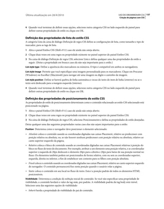 Última atualização em 28/4/2010                                                             USO DO DREAMWEAVER CS5 137
                                                                                             Criação de páginas com CSS



4 Quando você terminar de definir essas opções, selecione outra categoria CSS no lado esquerdo do painel para
   definir outras propriedades de estilo ou clique em OK.

Definição das propriedades de lista do estilo CSS
A categoria Lista da caixa de diálogo Definição de regra CSS define as configurações de lista, como tamanho e tipo de
marcador, para as tags de lista.
1 Abra o painel Estilos CSS (Shift+F11) caso ele ainda não esteja aberto.
2 Clique duas vezes em uma regra ou propriedade existente no painel superior do painel Estilos CSS.
3 Na caixa de diálogo Definição de regra CSS, selecione Lista e defina qualquer uma das propriedades de estilo a
   seguir. (Deixe a propriedade em branco caso ela não seja importante para o estilo.)
List style type Define a aparência dos marcadores ou números. O tipo é compatível em ambos os navegadores.

List style image Permite que você especifique uma imagem personalizada para os marcadores. Clique em Procurar
(Windows) ou Escolher (Macintosh) para navegar até uma imagem ou digite o caminho da imagem.
List style position Define se haverá quebra de linha automática e recuo do texto do item de linha (externo) ou se o
texto será deslocado para a margem esquerda (interno).
4 Quando você terminar de definir essas opções, selecione outra categoria CSS no lado esquerdo do painel para
   definir outras propriedades de estilo ou clique em OK.

Definição das propriedades de posicionamento do estilo CSS
As propriedades de estilo de posicionamento determinam como o conteúdo relacionado ao estilo CSS selecionado está
posicionado na página.
1 Abra o painel Estilos CSS (Shift+F11) caso ele ainda não esteja aberto.
2 Clique duas vezes em uma regra ou propriedade existente no painel superior do painel Estilos CSS.
3 Na caixa de diálogo Definição de regra CSS, selecione Posicionamento e defina as propriedades de estilo desejadas.
Deixe qualquer uma das seguintes propriedades vazias caso elas não sejam importantes para o estilo:
Position Determina como o navegador deve posicionar o elemento selecionado:

• Absolute coloca o conteúdo usando as coordenadas digitadas nas caixas Placement, relativo ao predecessor com
  posição relativa ou absoluta, ou, se não houver nenhum predecessor com posição relativa ou absoluta, relativo ao
  canto superior esquerdo da página.
• Relative coloca o bloco de conteúdo usando as coordenadas digitadas nas caixas Placement relativas à posição do
  bloco no fluxo de texto do documento. Por exemplo, atribuir a um elemento uma posição relativa, e as coordenadas
  superior e esquerda de 20px deslocará o elemento 20px para a direita e 20px para baixo de sua posição normal no
  fluxo. Os elementos também podem ser posicionados de forma relativa, com ou sem as coordenadas superior,
  esquerda, direita ou inferior, a fim de estabelecer um contexto para os filhos com posição absoluta.
• Fixed coloca o conteúdo usando as coordenadas digitadas nas caixas Placement, relativo ao canto superior esquerdo
  do navegador. O conteúdo permanecerá fixo nesta posição quando o usuário rolar a página.
• Static coloca o conteúdo em seu local no fluxo de texto. Esta é a posição padrão de todos os elementos HTML
  posicionáveis.
Visibilidade Determina a condição de exibição inicial do conteúdo. Se você não especificar uma propriedade de
visibilidade, o conteúdo herdará o valor da tag-mãe, por padrão. A visibilidade padrão da tag body está visível.
Selecione uma das seguintes opções de visibilidade:
• Inherit herda a propriedade de visibilidade do pai do conteúdo.
 
