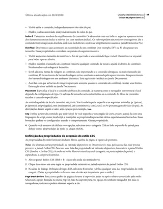 Última atualização em 28/4/2010                                                                USO DO DREAMWEAVER CS5 138
                                                                                                Criação de páginas com CSS



• Visible exibe o conteúdo, independentemente do valor do pai.
• Hidden oculta o conteúdo, independentemente do valor do pai.
Índice Z Determina a ordem de empilhamento do conteúdo. Os elementos com um índice z superior aparecem acima
dos elementos com um índice z inferior (ou com nenhum índice). Os valores podem ser positivos ou negativos. (Se o
conteúdo tiver uma posição absoluta, será mais fácil alterar a ordem de empilhamento usando o painel Elementos PA.)
Overflow Determina o que acontecerá se o conteúdo de um contêiner (por exemplo, DIV ou P) ultrapassar seu
tamanho. Essas propriedades controlam a expansão da seguinte maneira:
• Visible aumenta o tamanho do contêiner a fim de que todo o seu conteúdo fique visível. O contêiner se expande
  para baixo e para a direita.
• Hidden mantém o tamanho do contêiner e recorta qualquer conteúdo de modo a ajustá-lo dentro do contêiner.
  Nenhuma barra de rolagem é fornecida.
• Scroll adiciona barras de rolagem ao contêiner, não importando se o conteúdo ultrapassa ou não o tamanho do
  contêiner. O fornecimento de barras de rolagem evita a confusão ocasionada pelo aparecimento e desaparecimento
  das barras de rolagem em um ambiente dinâmico. Esta opção não é exibida na janela Documento.
• Auto faz com que as barras de rolagem apareçam somente quando o conteúdo do contêiner exceder seus limites.
  Esta opção não é exibida na janela Documento.
Placement Especifica o local e o tamanho do bloco de conteúdo. A maneira como o navegador interpretará o local
depende da configuração de tipo. Os valores de tamanho serão substituídos se o conteúdo do bloco de conteúdo
exceder o tamanho especificado.
As unidades padrão de local e tamanho são pixels. Você também pode especificar as seguintes unidades: pc (paicas),
pt (pontos), in (polegadas), mm (milímetros), cm (centímetros), (ems), (exs) ou % (porcentagem do valor do pai). As
abreviações devem seguir o valor, sem espaços: por exemplo, 3mm.
Clip Define a parte do conteúdo que está visível. Se você especificar uma região de corte, poderá acessá-la com uma
linguagem de script, como JavaScript, e manipular as propriedades para criar efeitos especiais como borrachas. Essas
borrachas podem ser configuradas usando o comportamento Alterar propriedade.
4 Quando você terminar de definir essas opções, selecione outra categoria CSS no lado esquerdo do painel para
   definir outras propriedades de estilo ou clique em OK.

Definição das propriedades de extensão do estilo CSS
As propriedades de estilo Extensões incluem filtros, quebra de página e opções de ponteiro.
Nota: Há diversas outras propriedades de extensão disponíveis no Dreamweaver, mas, para acessá-las, você precisa
percorrer o painel Estilos CSS. Para ver uma lista das propriedades de extensão disponíveis, basta abrir o painel Estilos
CSS (Janelas > Estilos CSS), clicando no botão Mostrar visualização de categoria, na parte inferior do painel, e
expandindo a categoria Extensões.
1 Abra o painel Estilos CSS (Shift + F11) caso ele ainda não esteja aberto.
2 Clique duas vezes em uma regra ou propriedade existente no painel superior do painel Estilos CSS.
3 Na caixa de diálogo Definição de regra CSS, selecione Extensões e defina qualquer uma das propriedades de estilo
   a seguir. (Deixe a propriedade em branco caso ela não seja importante para o estilo.)
Page break before Força uma quebra de página durante a impressão, antes ou após o objeto controlado pelo estilo.
Selecione a opção desejada no menu pop-up. Não há suporte para esta opção em nenhum navegador 4.0, mas os
navegadores posteriores podem oferecer suporte a ela.
 