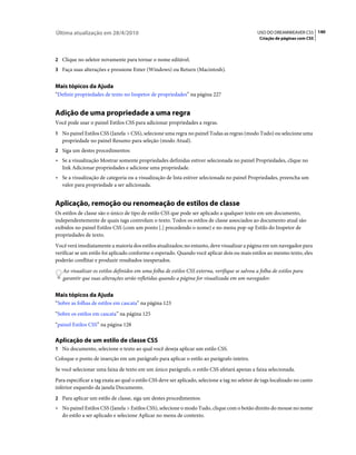 Última atualização em 28/4/2010                                                                 USO DO DREAMWEAVER CS5 140
                                                                                                 Criação de páginas com CSS



2 Clique no seletor novamente para tornar o nome editável.
3 Faça suas alterações e pressione Enter (Windows) ou Return (Macintosh).


Mais tópicos da Ajuda
“Definir propriedades de texto no Inspetor de propriedades” na página 227


Adição de uma propriedade a uma regra
Você pode usar o painel Estilos CSS para adicionar propriedades a regras.
1 No painel Estilos CSS (Janela > CSS), selecione uma regra no painel Todas as regras (modo Tudo) ou selecione uma
   propriedade no painel Resumo para seleção (modo Atual).
2 Siga um destes procedimentos:
• Se a visualização Mostrar somente propriedades definidas estiver selecionada no painel Propriedades, clique no
  link Adicionar propriedades e adicione uma propriedade.
• Se a visualização de categoria ou a visualização de lista estiver selecionada no painel Propriedades, preencha um
  valor para propriedade a ser adicionada.


Aplicação, remoção ou renomeação de estilos de classe
Os estilos de classe são o único de tipo de estilo CSS que pode ser aplicado a qualquer texto em um documento,
independentemente de quais tags controlam o texto. Todos os estilos de classe associados ao documento atual são
exibidos no painel Estilos CSS (com um ponto [.] precedendo o nome) e no menu pop-up Estilo do Inspetor de
propriedades de texto.
Você verá imediatamente a maioria dos estilos atualizados; no entanto, deve visualizar a página em um navegador para
verificar se um estilo foi aplicado conforme o esperado. Quando você aplicar dois ou mais estilos ao mesmo texto, eles
poderão conflitar e produzir resultados inesperados.
   Ao visualizar os estilos definidos em uma folha de estilos CSS externa, verifique se salvou a folha de estilos para
   garantir que suas alterações serão refletidas quando a página for visualizada em um navegador.


Mais tópicos da Ajuda
“Sobre as folhas de estilos em cascata” na página 123
“Sobre os estilos em cascata” na página 125
“painel Estilos CSS” na página 128

Aplicação de um estilo de classe CSS
1 No documento, selecione o texto ao qual você deseja aplicar um estilo CSS.
Coloque o ponto de inserção em um parágrafo para aplicar o estilo ao parágrafo inteiro.
Se você selecionar uma faixa de texto em um único parágrafo, o estilo CSS afetará apenas a faixa selecionada.
Para especificar a tag exata ao qual o estilo CSS deve ser aplicado, selecione a tag no seletor de tags localizado no canto
inferior esquerdo da janela Documento.
2 Para aplicar um estilo de classe, siga um destes procedimentos:
• No painel Estilos CSS (Janela > Estilos CSS), selecione o modo Tudo, clique com o botão direito do mouse no nome
  do estilo a ser aplicado e selecione Aplicar no menu de contexto.
 