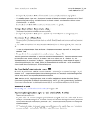 Última atualização em 28/4/2010                                                             USO DO DREAMWEAVER CS5 141
                                                                                             Criação de páginas com CSS



• No Inspetor de propriedades HTML, selecione o estilo de classe a ser aplicado no menu pop-up Classe.
• Na janela Documento, clique com o botão direito do mouse (Windows) ou mantenha pressionada a tecla Control
  enquanto clica (Macintosh) no texto selecionado e, no menu de contexto, selecione Estilos CSS e, em seguida,
  selecione o estilo a ser aplicado.
• Selecione Formatar > Estilos CSS e, no submenu, selecione o estilo a ser aplicado.

Remoção de um estilo de classe em uma seleção
1 Selecione o objeto ou texto do qual deseja remover o estilo.
2 No Inspetor de propriedades HTML (Janela > Propriedades), selecione Nenhum no menu pop-up Classe.


Renomeação de um estilo de classe
1 No painel Estilos CSS, clique com o botão direito no estilo de classe CSS que deseja renomear e selecione Renomear
   classe.
   Você também pode renomear uma classe selecionando Renomear classe no menu de opções do painel Estilos CSS.


2 Na caixa de diálogo Renomear classe, verifique se a classe a ser renomeada está selecionada no menu pop-up
   Renomear classe.
3 Na caixa de texto Novo nome, digite o novo nome da nova classe e clique em OK.
Se a classe que você está renomeando for interna ao cabeçalho do documento atual, o Dreamweaver alterará o nome
da classe, assim como todas as ocorrências do nome de classe do documento atual. Se a classe que você está
renomeando estiver em um arquivo CSS externo, o Dreamweaver abrirá e alterará o nome de classe do arquivo. O
Dreamweaver também inicia uma caixa de diálogo Localizar e substituir no nível do site, a fim de que você possa
procurar todas as ocorrências do nome de classe antigo no site.


Movimentação/exportação de regras CSS
Os recursos de gerenciamento de CSS do Dreamweaver facilita a movimentação ou a exportação de regras CSS para
diferentes locais. Você pode mover regras de um documento para outro, do cabeçalho de um documento para uma
folha de estilos externa, entre arquivos CSS externos e muito mais.
Nota: Se a regra que você está tentando mover estiver em conflito com uma regra na folha de estilos de destino, o
Dreamweaver exibirá a caixa de diálogo Já existe regra com nome igual. Se você optar por mover a regra conflitante, o
Dreamweaver colocará a regra movida imediatamente ao lado da regra conflitante na folha de estilos de destino.


Mais tópicos da Ajuda
“Inserir código com a Barra de ferramentas de codificação” na página 309

Movimentação/exportação de regras CSS para uma nova folha de estilos
1 Siga um destes procedimentos:
• No painel Estilos CSS, selecione a(s) regra(s) que deseja mover. Em seguida, clique com o botão direito do mouse
  na seleção e selecione Mover regras CSS no menu de contexto. Para selecionar várias regras, mantenha pressionada
  a tecla Control (Windows) ou mantenha pressionada a tecla Command (Macintosh) enquanto clica nas regras a
  serem selecionadas.
• Na Visualização de código, selecione a(s) regra(s) que você deseja mover. Em seguida, clique com o botão direito
  do mouse na seleção e selecione Estilos CSS > Mover regras CSS no menu de contexto.
 