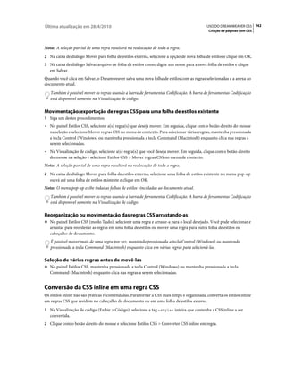 Última atualização em 28/4/2010                                                             USO DO DREAMWEAVER CS5 142
                                                                                             Criação de páginas com CSS



Nota: A seleção parcial de uma regra resultará na realocação de toda a regra.
2 Na caixa de diálogo Mover para folha de estilos externa, selecione a opção de nova folha de estilos e clique em OK.
3 Na caixa de diálogo Salvar arquivo de folha de estilos como, digite um nome para a nova folha de estilos e clique
   em Salvar.
Quando você clica em Salvar, o Dreamweaver salva uma nova folha de estilos com as regras selecionadas e a anexa ao
documento atual.
   Também é possível mover as regras usando a barra de ferramentas Codificação. A barra de ferramentas Codificação
   está disponível somente na Visualização de código.

Movimentação/exportação de regras CSS para uma folha de estilos existente
1 Siga um destes procedimentos:
• No painel Estilos CSS, selecione a(s) regra(s) que deseja mover. Em seguida, clique com o botão direito do mouse
  na seleção e selecione Mover regras CSS no menu de contexto. Para selecionar várias regras, mantenha pressionada
  a tecla Control (Windows) ou mantenha pressionada a tecla Command (Macintosh) enquanto clica nas regras a
  serem selecionadas.
• Na Visualização de código, selecione a(s) regra(s) que você deseja mover. Em seguida, clique com o botão direito
  do mouse na seleção e selecione Estilos CSS > Mover regras CSS no menu de contexto.
Nota: A seleção parcial de uma regra resultará na realocação de toda a regra.
2 Na caixa de diálogo Mover para folha de estilos externa, selecione uma folha de estilos existente no menu pop-up
   ou vá até uma folha de estilos existente e clique em OK.
Nota: O menu pop-up exibe todas as folhas de estilos vinculadas ao documento atual.
   Também é possível mover as regras usando a barra de ferramentas Codificação. A barra de ferramentas Codificação
   está disponível somente na Visualização de código.

Reorganização ou movimentação das regras CSS arrastando-as
❖ No painel Estilos CSS (modo Tudo), selecione uma regra e arraste-a para o local desejado. Você pode selecionar e
   arrastar para reordenar as regras em uma folha de estilos ou mover uma regra para outra folha de estilos ou
   cabeçalho de documento.
   É possível mover mais de uma regra por vez, mantendo pressionada a tecla Control (Windows) ou mantendo
   pressionada a tecla Command (Macintosh) enquanto clica em várias regras para selecioná-las.

Seleção de várias regras antes de movê-las
❖ No painel Estilos CSS, mantenha pressionada a tecla Control (Windows) ou mantenha pressionada a tecla
   Command (Macintosh) enquanto clica nas regras a serem selecionadas.


Conversão da CSS inline em uma regra CSS
Os estilos inline não são práticas recomendadas. Para tornar a CSS mais limpa e organizada, converta os estilos inline
em regras CSS que residem no cabeçalho do documento ou em uma folha de estilos externa.
1 Na Visualização de código (Exibir > Código), selecione a tag <style> inteira que contenha a CSS inline a ser
   convertida.
2 Clique com o botão direito do mouse e selecione Estilos CSS > Converter CSS inline em regra.
 