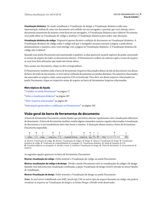 Última atualização em 28/4/2010                                                                          USO DO DREAMWEAVER CS5 9
                                                                                                                      Área de trabalho



Visualização dinâmica De modo semelhante à Visualização de design, a Visualização dinâmica exibe uma
representação realista de como seu documento será exibido em um navegador, e permite que você interaja com o
documento exatamente da maneira como faria em um navegador. A Visualização dinâmica não é editável. No entanto,
você pode editar na Visualização de código e atualizar a Visualização dinâmica para exibir suas alterações.
Visualização dinâmica de código Disponível apenas durante a exibição de documento na Visualização dinâmica. A
Visualização dinâmica de código exibe o código real que o navegador usa para executar a página, e pode alterar
dinamicamente a maneira como você interage com a página na Visualização dinâmica. A Visualização dinâmica de
código não é editável.
Quando uma janela Documento está maximizada (a padrão), as abas aparecem na parte superior da janela, mostrando
os nomes de arquivo de todos os documentos abertos. O Dreamweaver exibirá um asterisco após o nome do arquivo
se você tiver feito alterações que ainda não foram salvas.
Para acessar um documento, clique na aba correspondente.
O Dreamweaver também exibe a barra de ferramentas Arquivos relacionados abaixo da aba do documento (ou abaixo
da barra de título do documento, se você estiver exibindo documentos em janelas distintas). Documentos relacionados
são associados ao arquivo atual, como arquivos CSS ou JavaScript. Para abrir um desses arquivos relacionados na
janela Documento, clique no respectivo nome de arquivo na barra de ferramentas Arquivos relacionados.


Mais tópicos da Ajuda
“Trabalho na janela Documento” na página 17
“Sobre a visualização dinâmica” na página 287
“Abrir Arquivos relacionados” na página 68
“Informações gerais sobre a codificação no Dreamweaver” na página 292


Visão geral da barra de ferramentas de documento
A barra de ferramentas Documento contém botões que permitem alternar rapidamente entre visualizações diferentes
do documento. A barra de ferramentas também contém alguns comandos comuns e opções relacionadas à visualização
do documento e à sua transferência entre sites locais e remotos. A ilustração abaixo mostra a barra de ferramentas
Documento expandida.
     A       B       C           D       E             F              G      H    I   J                   K             L



A. Mostrar Visualização de código B. Mostrar Visualização de código e de design C. Mostrar Visualização de design D. Visualização
dinâmica de código E. Verificação de compatibilidade do navegador F. Visualização dinâmica G. Modo de Inspeção do CSS
H. Visualizar/depurar no navegador I. Auxílios visuais J. Atualizar Visualização de design K. Título do documento L. Gerenciamento de
arquivos


As seguintes opções aparecem na barra de ferramentas Documento:
Mostrar visualização de código Exibe somente a Visualização de código na janela Documento.

Mostrar visualizações de código e de design Divide a janela Documento entre as visualizações de código e de design.
Quando você seleciona essa visualização combinada, a opção Visualização de design visível é ativada no menu Opções
de visualização.
Mostrar Visualização de design Exibe somente a Visualização de design na janela Documento.

Nota: Se você estiver trabalhando com XML, JavaScript, CSS ou outros tipos de arquivo baseados em código, não poderá
visualizar os arquivos na Visualização de design e os botões Design e Dividir serão desativados.
 