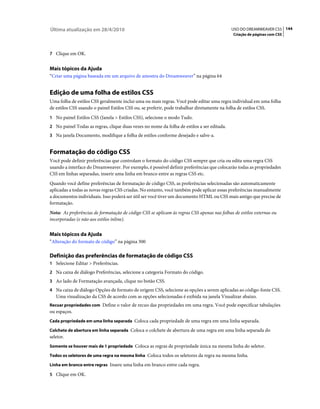 Última atualização em 28/4/2010                                                             USO DO DREAMWEAVER CS5 144
                                                                                             Criação de páginas com CSS



7 Clique em OK.


Mais tópicos da Ajuda
“Criar uma página baseada em um arquivo de amostra do Dreamweaver” na página 64


Edição de uma folha de estilos CSS
Uma folha de estilos CSS geralmente inclui uma ou mais regras. Você pode editar uma regra individual em uma folha
de estilos CSS usando o painel Estilos CSS ou, se preferir, pode trabalhar diretamente na folha de estilos CSS.
1 No painel Estilos CSS (Janela > Estilos CSS), selecione o modo Tudo.
2 No painel Todas as regras, clique duas vezes no nome da folha de estilos a ser editada.
3 Na janela Documento, modifique a folha de estilos conforme desejado e salve-a.


Formatação do código CSS
Você pode definir preferências que controlam o formato do código CSS sempre que cria ou edita uma regra CSS
usando a interface do Dreamweaver. Por exemplo, é possível definir preferências que colocarão todas as propriedades
CSS em linhas separadas, inserir uma linha em branco entre as regras CSS etc.
Quando você define preferências de formatação de código CSS, as preferências selecionadas são automaticamente
aplicadas a todas as novas regras CSS criadas. No entanto, você também pode aplicar essas preferências manualmente
a documentos individuais. Isso poderá ser útil ser você tiver um documento HTML ou CSS mais antigo que precise de
formatação.
Nota: As preferências de formatação de código CSS se aplicam às regras CSS apenas nas folhas de estilos externas ou
incorporadas (e não aos estilos inline).


Mais tópicos da Ajuda
“Alteração do formato de código” na página 300

Definição das preferências de formatação de código CSS
1 Selecione Editar > Preferências.
2 Na caixa de diálogo Preferências, selecione a categoria Formato do código.
3 Ao lado de Formatação avançada, clique no botão CSS.
4 Na caixa de diálogo Opções de formato de origem CSS, selecione as opções a serem aplicadas ao código-fonte CSS.
   Uma visualização da CSS de acordo com as opções selecionadas é exibida na janela Visualizar abaixo.
Recuar propriedades com Define o valor de recuo das propriedades em uma regra. Você pode especificar tabulações
ou espaços.
Cada propriedade em uma linha separada Coloca cada propriedade de uma regra em uma linha separada.

Colchete de abertura em linha separada Coloca o colchete de abertura de uma regra em uma linha separada do
seletor.
Somente se houver mais de 1 propriedade Coloca as regras de propriedade única na mesma linha do seletor.

Todos os seletores de uma regra na mesma linha Coloca todos os seletores da regra na mesma linha.

Linha em branco entre regras Insere uma linha em branco entre cada regra.

5 Clique em OK.
 