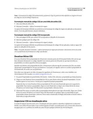 Última atualização em 28/4/2010                                                            USO DO DREAMWEAVER CS5 145
                                                                                            Criação de páginas com CSS



Nota: A formatação de código CSS também herda a preferência Tipo de quebra de linha definida na categoria Formato
do código da caixa de diálogo Preferências.

Formatação manual do código CSS em uma folha de estilos CSS
1 Abra uma folha de estilos CSS.
2 Selecione Comandos > Aplicar formatação de origem.
As opções de formatação definidas nas preferências de formatação de código de origem são aplicadas ao documento
inteiro. Você não pode formatar seleções individuais.

Formatação manual do código CSS incorporado
1 Abra uma página HTML que contém CSS incorporada no cabeçalho do documento.
2 Selecione qualquer parte do código CSS.
3 Selecione Comandos > Aplicar formatação de origem à seleção.
As opções de formatação definidas nas preferências de formatação do código CSS são aplicadas a todas as regras CSS
apenas no cabeçalho do documento.
Nota: Você pode selecionar Comandos > Aplicar formatação de origem para formatar o documento inteiro de acordo
com as preferências de formatação de código especificadas.


Desativar/Ativar CSS
O recurso Desativar/Ativar propriedade de CSS permite comentar partes do CSS do painel Estilos CSS, sem ter que
fazer alterações diretamente no código. Quando você comenta partes do CSS, pode ver que tipos de efeitos as
propriedades e os valores específicos têm na sua página.
Quando você desativa uma propriedade do CSS, o Dreamweaver adiciona tags de comentários de CSS e um rótulo
[desativado] à propriedade do CSS que você desativou. Você pode, em seguida, reativar ou excluir a propriedade do
CSS desativada, de acordo com sua preferência.
Para obter uma visão geral, em vídeo, da equipe de engenharia do Dreamweaver, sobre como trabalhar com
Ativar/desativar CSS, consulte www.adobe.com/go/dwcs5css_br.
1 No painel Propriedades do painel Estilos CSS (Janela > Estilos CSS), selecione a propriedade que deseja desativar.
2 Clique no ícone Desativar/Ativar propriedade de CSS no canto direito inferior do painel Propriedades. O ícone
   também aparece se você mover o mouse para a esquerda da própria propriedade.
   Depois de clicar no ícone Desativar/Ativar propriedade de CSS, um ícone Desativado aparecerá à esquerda da
   propriedade. Para reativar a propriedade, clique no ícone Desativado ou clique com o botão direito do mouse
   (Windows) ou Control-clique (SO Macintosh) na propriedade e selecione Ativar.
3 (Opcional) Para ativar ou excluir todas as propriedades desativadas de uma regra selecionada, clique com o botão
   direito do mouse (Windows) ou Control-clique (SO Macintosh) em qualquer regra ou propriedade na qual
   propriedades estejam desativadas e selecione Ativar todas as desativadas em Regra selecionada ou Excluir todas as
   desativadas na regra selecionada.


Inspecionar CSS na visualização ativa
O modo de inspeção funciona junto com a visualização ativa para ajudá-lo a identificar rapidamente os elementos
HTML e seus estilos CSS associados. Com o modo Inspeção acionado, você pode passar com o mouse sobre elementos
da página para ver os atributos do modelo da caixa CSS para qualquer elemento de nível de bloqueio.
 