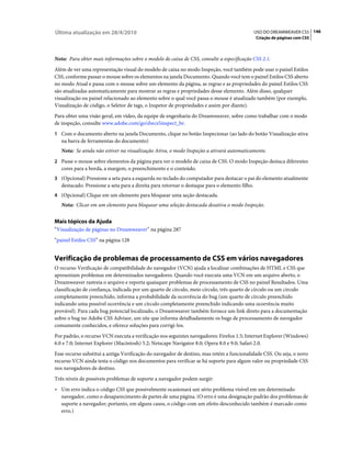 Última atualização em 28/4/2010                                                                 USO DO DREAMWEAVER CS5 146
                                                                                                Criação de páginas com CSS



Nota: Para obter mais informações sobre o modelo de caixa de CSS, consulte a especificação CSS 2.1.
Além de ver uma representação visual do modelo de caixa no modo Inspeção, você também pode usar o painel Estilos
CSS, conforme passar o mouse sobre os elementos na janela Documento. Quando você tem o painel Estilos CSS aberto
no modo Atual e passa com o mouse sobre um elemento da página, as regras e as propriedades do painel Estilos CSS
são atualizadas automaticamente para mostrar as regras e propriedades desse elemento. Além disso, qualquer
visualização ou painel relacionado ao elemento sobre o qual você passa o mouse é atualizado também (por exemplo,
Visualização de código, o Seletor de tags, o Inspetor de propriedades e assim por diante).
Para obter uma visão geral, em vídeo, da equipe de engenharia do Dreamweaver, sobre como trabalhar com o modo
de inspeção, consulte www.adobe.com/go/dwcs5inspect_br.
1 Com o documento aberto na janela Documento, clique no botão Inspecionar (ao lado do botão Visualização ativa
   na barra de ferramentas do documento)
   Nota: Se ainda não estiver na visualização Ativa, o modo Inspeção a ativará automaticamente.
2 Passe o mouse sobre elementos da página para ver o modelo de caixa de CSS. O modo Inspeção destaca diferentes
   cores para a borda, a margem, o preenchimento e o conteúdo.
3 (Opcional) Pressione a seta para a esquerda no teclado do computador para destacar o pai do elemento atualmente
   destacado. Pressione a seta para a direita para retornar o destaque para o elemento filho.
4 (Opcional) Clique em um elemento para bloquear uma seção destacada.
   Nota: Clicar em um elemento para bloquear uma seleção destacada desativa o modo Inspeção.


Mais tópicos da Ajuda
“Visualização de páginas no Dreamweaver” na página 287
“painel Estilos CSS” na página 128


Verificação de problemas de processamento de CSS em vários navegadores
O recurso Verificação de compatibilidade do navegador (VCN) ajuda a localizar combinações de HTML e CSS que
apresentam problemas em determinados navegadores. Quando você executa uma VCN em um arquivo aberto, o
Dreamweaver rastreia o arquivo e reporta quaisquer problemas de processamento de CSS no painel Resultados. Uma
classificação de confiança, indicada por um quarto de círculo, meio círculo, três quarto de círculo ou um círculo
completamente preenchido, informa a probabilidade da ocorrência do bug (um quarto de círculo preenchido
indicando uma possível ocorrência e um círculo completamente preenchido indicando uma ocorrência muito
provável). Para cada bug potencial localizado, o Dreamweaver também fornece um link direto para a documentação
sobre o bug no Adobe CSS Advisor, um site que informa detalhadamente os bugs de processamento de navegador
comumente conhecidos, e oferece soluções para corrigi-los.
Por padrão, o recurso VCN executa a verificação nos seguintes navegadores: Firefox 1.5; Internet Explorer (Windows)
6.0 e 7.0; Internet Explorer (Macintosh) 5.2; Netscape Navigator 8.0; Opera 8.0 e 9.0; Safari 2.0.
Esse recurso substitui a antiga Verificação do navegador de destino, mas retém a funcionalidade CSS. Ou seja, o novo
recurso VCN ainda testa o código nos documentos para verificar se há suporte para algum valor ou propriedade CSS
nos navegadores de destino.
Três níveis de possíveis problemas de suporte a navegador podem surgir:
• Um erro indica o código CSS que possivelmente ocasionará um sério problema visível em um determinado
  navegador, como o desaparecimento de partes de uma página. (O erro é uma designação padrão dos problemas de
  suporte a navegador; portanto, em alguns casos, o código com um efeito desconhecido também é marcado como
  erro.)
 