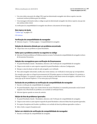 Última atualização em 28/4/2010                                                             USO DO DREAMWEAVER CS5 147
                                                                                             Criação de páginas com CSS



• Um aviso indica uma parte do código CSS à qual um determinado navegador não oferece suporte, mas não
  ocasionará nenhum problema grave de exibição.
• Uma mensagem informativa indica o código ao qual um determinado navegador não oferece suporte, mas que não
  tem nenhum efeito visível.
As verificações de compatibilidade de navegador não alteram o documento de forma alguma.


Mais tópicos da Ajuda
“Validar tags” na página 325
CSS Advisor

Verificação de compatibilidade do navegador
❖ Selecione Arquivo > Verificar página > Compatibilidade do navegador.


Seleção do elemento afetado por um problema encontrado
❖ Clique duas vezes no problema no painel Resultados.


Saltar para o problema anterior ou seguinte no código
❖ Selecione Próximo problema ou Problema anterior no menu Verificação de compatibilidade do navegador na barra
   de ferramentas Documento.

Seleção dos navegadores para verificação do Dreamweaver
1 No painel Resultados (Janela > Resultados), selecione a aba Verificação de compatibilidade do navegador.
2 Clique na seta verde no canto superior esquerdo do painel Resultados e selecione Configurações.
3 Marque a caixa de seleção ao lado de cada navegador a ser verificado.
4 Para cada navegador selecionado, escolha uma versão mínima a ser verificada no menu pop-up correspondente.
Por exemplo, para saber se os bugs de processamento de CSS podem aparecer no Internet Explorer 5.0 e posterior, e
Netscape Navigator 7.0 e posterior, marque as caixas de seleção ao lado desses nomes de navegador, e selecione 5.0 no
menu pop-up do Internet Explorer e 7.0 no menu pop-up do Netscape.

Exclusão de um problema na verificação de compatibilidade de navegador
1 Execute a verificação de compatibilidade do navegador.
2 No painel Resultados, clique com o botão direito do mouse (Windows) ou mantenha pressionada a tecla Control
   enquanto clica (Macintosh) no problema a ser excluído na verificação futura.
3 Selecione Ignorar questão no menu de contexto.


Edição da lista de problemas ignorados
1 No painel Resultados (Janela > Resultados), selecione a aba Verificação de compatibilidade do navegador.
2 Clique na seta verde no canto superior esquerdo do painel Resultados e selecione Editar lista de questões ignoradas.
3 No arquivo Exceptions.xml, localize o problema a ser excluído da lista de problemas ignorados e exclua-o.
4 Salve e feche o arquivo Exceptions.xml.


Salvar um relatório de verificação de compatibilidade de navegador
1 Execute a verificação de compatibilidade do navegador.
 