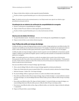 Última atualização em 28/4/2010                                                              USO DO DREAMWEAVER CS5 148
                                                                                              Criação de páginas com CSS



2 Clique no botão Salvar relatório no lado esquerdo do painel Resultados.
   Focalize os botões no painel Resultados para ver as dicas de ferramentas do botão.


Nota: Os relatórios não são salvos automaticamente; se você deseja manter uma cópia de um relatório, siga o
procedimento acima para salvá-la.

Visualização de um relatório de verificação de compatibilidade de navegador
1 Execute a verificação de compatibilidade do navegador.
2 Clique no botão Procurar relatório no lado esquerdo do painel Resultados.
   Focalize os botões no painel Resultados para ver as dicas de ferramentas do botão.



Abertura do site Adobe CSS Advisor
1 No painel Resultados (Janela > Resultados), selecione a aba Verificação de compatibilidade do navegador.
2 Clique no texto de link no canto inferior direito do painel.


Usar Folhas de estilo em tempo de design
As folhas de estilos em tempo de design permitem mostrar ou ocultar o design aplicado por uma folha de estilos CSS
enquanto você trabalha em um documento do Dreamweaver. Por exemplo, você pode usar esta opção para incluir ou
excluir o efeito de uma folha de estilos apenas Macintosh ou apenas Windows enquanto você cria uma página.
As folhas de estilos em tempo de design se aplicam somente enquanto você está trabalhando no documento; quando
a página é exibida em uma janela de navegador, apenas os estilos que estão anexados ou incorporados ao documento
aparecem no navegador.
Nota: Você também pode ativar ou desativar os estilos de uma página inteira usando a barra de ferramentas
Processamento do estilo. Para exibir a barra de ferramentas, selecione Exibir > Barras de ferramentas > Processamento
do estilo. O botão Alternar exibição de estilos CSS (o botão da extrema direita) funciona independentemente dos outros
botões de mídia da barra de ferramentas.
Para usar uma folha de estilos em tempo de design, siga estas etapas.
1 Abra a caixa de diálogo Folhas de estilo em tempo de design seguindo um destes procedimentos:
• Clique com o botão direito do mouse no painel Estilos CSS e, no menu de contexto, selecione Em tempo de design.
• Selecione Formatar > Estilos CSS > Em tempo de design.
2 Na caixa de diálogo, defina as opções para mostrar ou ocultar uma folha de estilos selecionada:
• Para exibir uma folha de estilos CSS em tempo de design, clique no botão de adição (+) acima de Mostrar somente
  em tempo de design e, na caixa de diálogo Selecionar folha de estilos, procure a folha de estilos CSS que você deseja
  mostrar.
• Para ocultar uma folha de estilos CSS, clique no botão de adição (+) acima de Ocultar em tempo de design e, na
  caixa de diálogo Selecionar folha de estilos, procure a folha de estilos CSS que você deseja ocultar.
• Para remover uma folha de estilos na lista, clique na folha de estilos a ser removida e clique no botão de subtração
  (–) apropriado.
3 Clique em OK para fechar a caixa de diálogo.
 