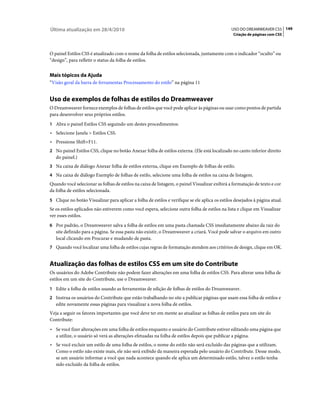 Última atualização em 28/4/2010                                                                 USO DO DREAMWEAVER CS5 149
                                                                                                 Criação de páginas com CSS



O painel Estilos CSS é atualizado com o nome da folha de estilos selecionada, juntamente com o indicador “oculto” ou
“design”, para refletir o status da folha de estilos.


Mais tópicos da Ajuda
“Visão geral da barra de ferramentas Processamento do estilo” na página 11


Uso de exemplos de folhas de estilos do Dreamweaver
O Dreamweaver fornece exemplos de folhas de estilos que você pode aplicar às páginas ou usar como pontos de partida
para desenvolver seus próprios estilos.
1 Abra o painel Estilos CSS seguindo um destes procedimentos:
• Selecione Janela > Estilos CSS.
• Pressione Shift+F11.
2 No painel Estilos CSS, clique no botão Anexar folha de estilos externa. (Ele está localizado no canto inferior direito
   do painel.)
3 Na caixa de diálogo Anexar folha de estilos externa, clique em Exemplo de folhas de estilo.
4 Na caixa de diálogo Exemplo de folhas de estilo, selecione uma folha de estilos na caixa de listagem.
Quando você selecionar as folhas de estilos na caixa de listagem, o painel Visualizar exibirá a formatação de texto e cor
da folha de estilos selecionada.
5 Clique no botão Visualizar para aplicar a folha de estilos e verifique se ele aplica os estilos desejados à página atual.
Se os estilos aplicados não estiverem como você espera, selecione outra folha de estilos na lista e clique em Visualizar
ver esses estilos.
6 Por padrão, o Dreamweaver salva a folha de estilos em uma pasta chamada CSS imediatamente abaixo da raiz do
   site definido para a página. Se essa pasta não existir, o Dreamweaver a criará. Você pode salvar o arquivo em outro
   local clicando em Procurar e mudando de pasta.
7 Quando você localizar uma folha de estilos cujas regras de formatação atendem aos critérios de design, clique em OK.


Atualização das folhas de estilos CSS em um site do Contribute
Os usuários do Adobe Contribute não podem fazer alterações em uma folha de estilos CSS. Para alterar uma folha de
estilos em um site do Contribute, use o Dreamweaver.
1 Edite a folha de estilos usando as ferramentas de edição de folhas de estilos do Dreamweaver.
2 Instrua os usuários do Contribute que estão trabalhando no site a publicar páginas que usam essa folha de estilos e
   edite novamente essas páginas para visualizar a nova folha de estilos.
Veja a seguir os fatores importantes que você deve ter em mente ao atualizar as folhas de estilos para um site do
Contribute:
• Se você fizer alterações em uma folha de estilos enquanto o usuário do Contribute estiver editando uma página que
  a utilize, o usuário só verá as alterações efetuadas na folha de estilos depois que publicar a página.
• Se você excluir um estilo de uma folha de estilos, o nome do estilo não será excluído das páginas que a utilizam.
  Como o estilo não existe mais, ele não será exibido da maneira esperada pelo usuário do Contribute. Desse modo,
  se um usuário informar a você que nada acontece quando ele aplica um determinado estilo, talvez o estilo tenha
  sido excluído da folha de estilos.
 