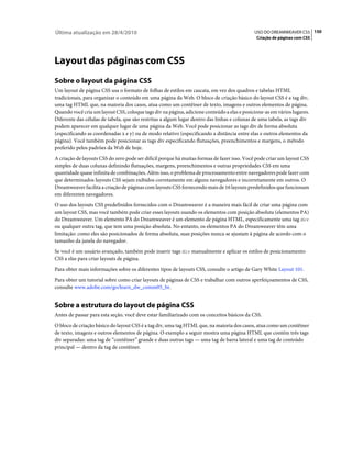 Última atualização em 28/4/2010                                                              USO DO DREAMWEAVER CS5 150
                                                                                              Criação de páginas com CSS




Layout das páginas com CSS
Sobre o layout da página CSS
Um layout de página CSS usa o formato de folhas de estilos em cascata, em vez dos quadros e tabelas HTML
tradicionais, para organizar o conteúdo em uma página da Web. O bloco de criação básico do layout CSS é a tag div,
uma tag HTML que, na maioria dos casos, atua como um contêiner de texto, imagens e outros elementos de página.
Quando você cria um layout CSS, coloque tags div na página, adicione conteúdo a elas e posicione-as em vários lugares.
Diferente das células de tabela, que são restritas a algum lugar dentro das linhas e colunas de uma tabela, as tags div
podem aparecer em qualquer lugar de uma página da Web. Você pode posicionar as tags div de forma absoluta
(especificando as coordenadas x e y) ou de modo relativo (especificando a distância entre elas e outros elementos da
página). Você também pode posicionar as tags div especificando flutuações, preenchimentos e margens, o método
preferido pelos padrões da Web de hoje.
A criação de layouts CSS do zero pode ser difícil porque há muitas formas de fazer isso. Você pode criar um layout CSS
simples de duas colunas definindo flutuações, margens, preenchimentos e outras propriedades CSS em uma
quantidade quase infinita de combinações. Além isso, o problema de processamento entre navegadores pode fazer com
que determinados layouts CSS sejam exibidos corretamente em alguns navegadores e incorretamente em outros. O
Dreamweaver facilita a criação de páginas com layouts CSS fornecendo mais de 16 layouts predefinidos que funcionam
em diferentes navegadores.
O uso dos layouts CSS predefinidos fornecidos com o Dreamweaver é a maneira mais fácil de criar uma página com
um layout CSS, mas você também pode criar esses layouts usando os elementos com posição absoluta (elementos PA)
do Dreamweaver. Um elemento PA do Dreamweaver é um elemento de página HTML, especificamente uma tag div
ou qualquer outra tag, que tem uma posição absoluta. No entanto, os elementos PA do Dreamweaver têm uma
limitação: como eles são posicionados de forma absoluta, suas posições nunca se ajustam à página de acordo com o
tamanho da janela do navegador.
Se você é um usuário avançado, também pode inserir tags div manualmente e aplicar os estilos de posicionamento
CSS a elas para criar layouts de página.
Para obter mais informações sobre os diferentes tipos de layouts CSS, consulte o artigo de Gary White Layout 101.
Para obter um tutorial sobre como criar layouts de páginas de CSS e trabalhar com outros aperfeiçoamentos de CSS,
consulte www.adobe.com/go/learn_dw_comm05_br.


Sobre a estrutura do layout de página CSS
Antes de passar para esta seção, você deve estar familiarizado com os conceitos básicos da CSS.
O bloco de criação básico do layout CSS é a tag div, uma tag HTML que, na maioria dos casos, atua como um contêiner
de texto, imagens e outros elementos de página. O exemplo a seguir mostra uma página HTML que contém três tags
div separadas: uma tag de “contêiner” grande e duas outras tags — uma tag de barra lateral e uma tag de conteúdo
principal — dentro da tag de contêiner.
 