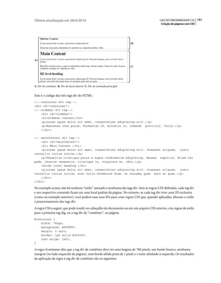 Última atualização em 28/4/2010                                                            USO DO DREAMWEAVER CS5 151
                                                                                            Criação de páginas com CSS




A. Div de contêiner B. Div de barra lateral C. Div de conteúdo principal


Este é o código das três tags div do HTML:
<!--container div tag-->
<div id="container">
<!--sidebar div tag-->
    <div id="sidebar">
    <h3>Sidebar Content</h3>
    <p>Lorem ipsum dolor sit amet, consectetuer adipiscing elit.</p>
    <p>Maecenas urna purus, fermentum id, molestie in, commodo porttitor, felis.</p>
    </div>

<!--mainContent div tag-->
    <div id="mainContent">
    <h1> Main Content </h1>
    <p>Lorem ipsum dolor sit amet, consectetuer adipiscing elit. Praesent aliquam, justo
convallis luctus rutrum.</p>
    <p>Phasellus tristique purus a augue condimentum adipiscing. Aenean sagittis. Etiam leo
pede, rhoncus venenatis, tristique in, vulputate at, odio.</p>
    <h2>H2 level heading </h2>
    <p>Lorem ipsum dolor sit amet, consectetuer adipiscing elit. Praesent aliquam, justo
convallis luctus rutrum, erat nulla fermentum diam, at nonummy quam ante ac quam.</p>
    </div>
</div>

No exemplo acima, não há nenhum “estilo” anexado a nenhuma das tags div. Sem as regras CSS definidas, cada tag div
e seu respectivo conteúdo ficam em uma local padrão da página. No entanto, se cada tag div tiver uma ID exclusiva
(como no exemplo anterior), você poderá usar suas IDs para criar regras CSS que, quando aplicadas, alteram o estilo
e posicionamento das tags div.
A regra CSS a seguir, que pode residir no cabeçalho do documento ou em um arquivo CSS externo, cria regras de estilo
para a primeira tag dig, ou a tag div de “contêiner”, na página:
#container {
    width: 780px;
    background: #FFFFFF;
    margin: 0 auto;
    border: 1px solid #000000;
    text-align: left;
}

A regra #container dita que a tag div de contêiner deve ter uma largura de 780 pixels, um fundo branco, nenhuma
margem (no lado esquerdo da página), uma borda sólida preta de 1 pixel, e o texto alinhado à esquerda. Os resultados
da aplicação da regra à tag div de contêiner são os seguintes:
 