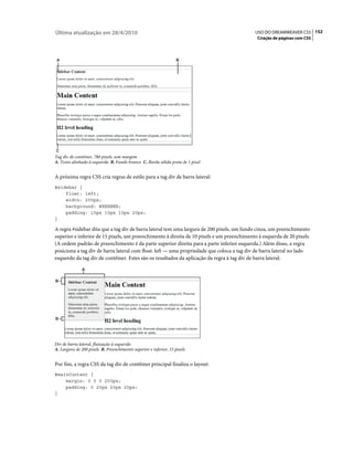 Última atualização em 28/4/2010                                                            USO DO DREAMWEAVER CS5 152
                                                                                            Criação de páginas com CSS




Tag div de contêiner, 780 pixels, sem margem
A. Texto alinhado à esquerda B. Fundo branco C. Borda sólida preta de 1 pixel


A próxima regra CSS cria regras de estilo para a tag div de barra lateral:
#sidebar {
    float: left;
    width: 200px;
    background: #EBEBEB;
    padding: 15px 10px 15px 20px;
}

A regra #sidebar dita que a tag div de barra lateral tem uma largura de 200 pixels, um fundo cinza, um preenchimento
superior e inferior de 15 pixels, um preenchimento à direita de 10 pixels e um preenchimento à esquerda de 20 pixels.
(A ordem padrão de preenchimento é da parte superior direita para a parte inferior esquerda.) Além disso, a regra
posiciona a tag div de barra lateral com float: left — uma propriedade que coloca a tag div de barra lateral no lado
esquerdo da tag div de contêiner. Estes são os resultados da aplicação da regra à tag div de barra lateral:




Div de barra lateral, flutuação à esquerda
A. Largura de 200 pixels B. Preenchimento superior e inferior, 15 pixels


Por fim, a regra CSS da tag div de contêiner principal finaliza o layout:
#mainContent {
    margin: 0 0 0 250px;
    padding: 0 20px 20px 20px;
}
 