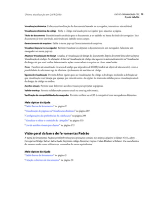 Última atualização em 28/4/2010                                                             USO DO DREAMWEAVER CS5 10
                                                                                                       Área de trabalho



Visualização dinâmica Exibe uma visualização do documento baseada no navegador, interativa e não editável.

Visualização dinâmica de código Exibe o código real usado pelo navegador para executar a página.

Título do documento Permite inserir um título para o documento, a ser exibido na barra de título do navegador. Se o
documento já tiver um título, esse título será exibido nesse campo.
Gerenciamento de arquivos Exibe o menu pop-up Gerenciamento de arquivos.

Visualizar/depurar no navegador Permite visualizar ou depurar o documento em um navegador. Selecione um
navegador no menu pop-up.
Atualizar Visualização de design Atualiza a Visualização de design do documento depois de serem feitas alterações na
Visualização de código. As alterações feitas na Visualização de código não aparecem automaticamente na Visualização
de design até que você realize determinadas ações, como salvar o arquivo ou clicar nesse botão.
Nota: Também são atualizados recursos de código que dependem de DOM (Modelo de objeto de documento), como a
possibilidade de selecionar tags de abertura e fechamento de um bloco de código.
Opções de visualização Permite definir opções para as visualizações de código e de design, incluindo a definição de
que visualização você deseja que apareça por cima da outra. As opções do menu são válidas para a visualização atual:
de design, de código ou ambas.
Auxílios visuais Permite usar diferentes auxílios visuais para projetar as páginas.

Validar markup Permite validar o documento atual ou uma tag selecionada.

Verificação de compatibilidade do navegador Permite verificar se o CSS é compatível com navegadores diferentes.


Mais tópicos da Ajuda
“Exibir barras de ferramentas” na página 21
“Visualização de páginas na Visualização dinâmica” na página 287
“Configurações das preferências de codificação” na página 299
“Visualizar e editar o conteúdo do cabeçalho” na página 335
“Uso de auxílios visuais para layout” na página 172


Visão geral da barra de ferramentas Padrão
A barra de ferramentas Padrão contém botões para operações comuns nos menus Arquivo e Editar: Novo, Abrir,
Navegar no Bridge, Salvar, Salvar tudo, Imprimir código, Recortar, Copiar, Colar, Desfazer e Refazer. Use esses botões
do mesmo modo como utilizaria os comandos de menu equivalentes.


Mais tópicos da Ajuda
“Exibir barras de ferramentas” na página 21
“Criação e abertura de documentos” na página 59
 