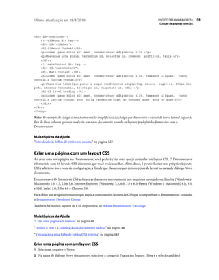 Última atualização em 28/4/2010                                                             USO DO DREAMWEAVER CS5 154
                                                                                             Criação de páginas com CSS



<div id="container">
    <!--sidebar div tag-->
    <div id="sidebar">
    <h3>Sidebar Content</h3>
    <p>Lorem ipsum dolor sit amet, consectetuer adipiscing elit.</p>
    <p>Maecenas urna purus, fermentum id, molestie in, commodo porttitor, felis.</p>
    </div>
    <!--mainContent div tag-->
    <div id="mainContent">
    <h1> Main Content </h1>
    <p>Lorem ipsum dolor sit amet, consectetuer adipiscing elit. Praesent aliquam, justo
convallis luctus rutrum.</p>
    <p>Phasellus tristique purus a augue condimentum adipiscing. Aenean sagittis. Etiam leo
pede, rhoncus venenatis, tristique in, vulputate at, odio.</p>
    <h2>H2 level heading </h2>
    <p>Lorem ipsum dolor sit amet, consectetuer adipiscing elit. Praesent aliquam, justo
convallis luctus rutrum, erat nulla fermentum diam, at nonummy quam ante ac quam.</p>
    </div>
</div>
</body>

Nota: O exemplo de código acima é uma versão simplificada do código que desenvolve o layout de barra lateral esquerda
fixo de duas colunas quando você cria um novo documento usando os layouts predefinidos fornecidos com o
Dreamweaver.


Mais tópicos da Ajuda
“Introdução às folhas de estilos em cascata” na página 123


Criar uma página com um layout CSS
Ao criar uma nova página no Dreamweaver, você poderá criar uma que já contenha um layout CSS. O Dreamweaver
é fornecido com 16 layouts CSS diferentes que você pode escolher. Além disso, é possível criar seus próprios layouts
CSS e adicioná-los à pasta de configuração, a fim de que eles apareçam como opções de layout na caixa de diálogo Novo
documento.
Dreamweaver Os layouts de CSS aplicam acabamento corretamente nos seguintes navegadores: Firefox (Windows e
Macintosh) 1.0, 1.5, 2.0 e 3.6; Internet Explorer (Windows) 5.5, 6.0, 7.0 e 8.0; Opera (Windows e Macintosh) 8.0, 9.0,
e 10.0; Safari 2.0, 3.0 e 4.0 e Chrome 3.0.
Para obter um artigo informativo que explica como usar os layouts de CSS que acompanham o Dreamweaver, consulte
o Dreamweaver Developer Center.
Também há muitos layouts de CSS disponíveis no Adobe Dreamweaver Exchange.


Mais tópicos da Ajuda
“Criar uma página em branco” na página 60
“Definir o tipo e a codificação de documento padrão” na página 66
“Vinculação a uma folha de estilos CSS externa” na página 143

Criar uma página com um layout CSS
1 Selecione Arquivo > Novo.
2 Na caixa de diálogo Novo documento, selecione a categoria Página em branco. (Essa é a seleção padrão.)
 