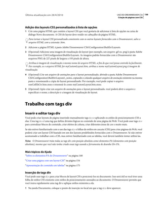 Última atualização em 28/4/2010                                                               USO DO DREAMWEAVER CS5 156
                                                                                               Criação de páginas com CSS




Adição dos layouts CSS personalizados à lista de opções
1 Crie uma página HTML que contém o layout CSS que você gostaria de adicionar à lista de opções na caixa de
   diálogo Novo documento. A CSS do layout deve residir no cabeçalho da página HTML.
   Para tornar o layout CSS personalizado consistente com os outros layouts fornecidos com o Dreamweaver, salve o
   arquivo HTML com a extensão .htm.
2 Adicione a página HTML à pasta Adobe Dreamweaver CS4ConfigurationBuiltInLayouts.
3 (Opcional) Adicione uma imagem de visualização do layout (por exemplo, um arquivo .gif ou .png) à pasta Adobe
   Dreamweaver CS4ConfigurationBuiltInLayouts. As imagens padrão fornecidas com o Dreamweaver são
   arquivos PNG de 227 pixels de largura x 193 pixels de altura.
    Atribua à imagem de visualização o mesmo nome do arquivo HTML, a fim de que você possa controlá-la facilmente.
    Por exemplo, se o arquivo HTML for myCustomLayout.htm, atribua o nome myCustomLayout.png à imagem de
visualização.
4 (Opcional) Crie um arquivo de anotações para o layout personalizado, abrindo a pasta Adobe Dreamweaver
   CS4ConfigurationBuiltInLayouts_notes, copiando e colando qualquer arquivo de anotação existente na mesma
   pasta e renomeando a cópia do layout personalizado. Por exemplo, você pode copiar o arquivo
   oneColElsCtr.htm.mno e renomeá-lo como myCustomLayout.htm.mno.
5 (Opcional) Após criar um arquivo de anotações para o layout personalizado, você poderá abrir o arquivo e
   especificar o nome, a descrição e a imagem de visualização do layout.



Trabalho com tags div
Inserir e editar tags div
Você pode criar layouts de página inserindo manualmente tags div e aplicando os estilos de posicionamento CSS a
elas. Uma tag div é uma tag que define divisões lógicas no conteúdo de uma página da Web. Você pode usar tags div
para centralizar blocos de conteúdo, criar efeitos de coluna, criar diferentes áreas de cor e muito mais.
Se não estiver familiarizado com o uso das tags div e folhas de estilos em cascata (CSS) para criar páginas da Web, você
poderá criar um layout CSS baseado em um dos layouts predefinidos fornecidos com o Dreamweaver. Se não estiver
acostumado a trabalhar com a CSS, mas estiver familiarizado com as tabelas, você deverá também tentar utilizá-las.
Nota: O Dreamweaver trata todas as tags div com posição absoluta como elementos PA (elementos com posição
absoluta), mesmo que você não tenha criado essas tags usando a ferramenta de desenho Div PA.


Mais tópicos da Ajuda
“Sobre os elementos PA do Dreamweaver” na página 160
“Criar uma página com um layout CSS” na página 154
“Apresentação do conteúdo em tabelas” na página 175

Inserção de tags div
Você pode usar tags div para criar blocos de layout CSS e posicioná-los no documento. Isso será útil se você tiver uma
folha de estilos CSS existente com estilos de posicionamento anexados ao documento. O Dreamweaver permite que
você insira rapidamente uma tag div e aplique estilos existentes a ela.
1 Na janela Documento, coloque o ponto de inserção no local em que a tag div deve aparecer.
 
