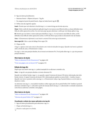 Última atualização em 28/4/2010                                                                USO DO DREAMWEAVER CS5 157
                                                                                                Criação de páginas com CSS



2 Siga um destes procedimentos:
• Selecione Inserir > Objetos de layout > Tag div.
• Na categoria Layout do painel Inserir, clique no botão Inserir tag div       .
3 Defina uma das seguintes opções:
Inserir Permite que você selecione o local da tag div e o nome da tag caso ela não seja nova.

Classe Exibe o estilo de classe atualmente aplicado à tag. Se você anexou uma folha de estilos, as classes definidas nessa
folha de estilos aparecerão na lista. Use este menu pop-up para selecionar o estilo que você deseja aplicar à tag.
ID Permite que você altere o nome usado para identificar a tag div. Se você anexou uma folha de estilos, as IDs
definidas nessa folha de estilos aparecerão na lista. As IDs dos blocos que já estão no documento não são listadas.
Nota: O Dreamweaver informará se você inserir a mesma ID de outra tag no documento.
Nova regra CSS Abre a caixa de diálogo Nova regra CSS.

4 Clique em OK.
A tag div aparece como uma caixa no documento com o texto do alocador de espaço. Quando você move o ponteiro
sobre a borda da caixa, o Dreamweaver o realça.
Se a tag div tiver uma posição absoluta, ela se tornará um elemento PA. (Você pode editar tags div que não possuem
posição absoluta.)


Mais tópicos da Ajuda
“Sobre os elementos PA do Dreamweaver” na página 160
“Criar uma página com um layout CSS” na página 154

Edição de tags div
Depois que você inserir uma tag div, poderá manipulá-la ou adicionar conteúdo a ela.
Nota: As tags div com posição absoluta se tornam elementos PA.
Quando você atribuir bordas a tags div ou quando a opção Contornos do layout CSS estiver selecionada, elas terão
bordas visíveis. (A opção Contornos do layout CSS é selecionada por padrão no menu Exibir > Auxílios visuais.)
Quando você move o ponteiro sobre uma tag div, o Dreamweaver realça a tag. É possível alterar a cor do realce ou
desativar o realce.
Ao selecionar uma tag div, você poderá visualizar e editar regras para ela no painel Estilos CSS. Também é possível
adicionar conteúdo à tag div colocando o ponto de inserção dentro da tag div e adicionando o conteúdo exatamente
como faria ao adicionar conteúdo a uma página.


Mais tópicos da Ajuda
“Sobre os elementos PA do Dreamweaver” na página 160
“Abertura do painel Estilos CSS” na página 131

Visualização e edição das regras aplicadas uma tag div
1 Siga um destes procedimentos para selecionar a tag div:
• Clique na borda da tag div.
   Procure o realce para ver a borda.
 
