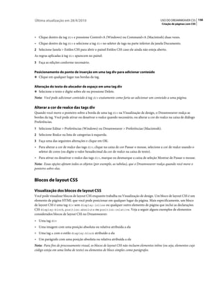 Última atualização em 28/4/2010                                                              USO DO DREAMWEAVER CS5 158
                                                                                              Criação de páginas com CSS



• Clique dentro da tag div e pressione Control+A (Windows) ou Command+A (Macintosh) duas vezes.
• Clique dentro da tag div e selecione a tag div no seletor de tags na parte inferior da janela Documento.
2 Selecione Janela > Estilos CSS para abrir o painel Estilos CSS caso ele ainda não esteja aberto.
As regras aplicadas à tag div aparecem no painel.
3 Faça as edições conforme necessário.

Posicionamento do ponto de inserção em uma tag div para adicionar conteúdo
❖ Clique em qualquer lugar nas bordas da tag.


Alteração do texto do alocador de espaço em uma tag div
❖ Selecione o texto e digite sobre ele ou pressione Delete.

Nota: Você pode adicionar conteúdo à tag div exatamente como faria ao adicionar um conteúdo a uma página.

Alterar a cor de realce das tags div
Quando você move o ponteiro sobre a borda de uma tag div na Visualização de design, o Dreamweaver realça as
bordas da tag. Você pode ativar ou desativar o realce quando necessário, ou alterar a cor do realce na caixa de diálogo
Preferências.
1 Selecione Editar > Preferências (Windows) ou Dreamweaver > Preferências (Macintosh).
2 Selecione Realce na lista de categorias à esquerda.
3 Faça uma das seguintes alterações e clique em OK:
• Para alterar a cor de realce das tags div, clique na caixa de cor Passar o mouse, selecione a cor de realce usando o
  seletor de cores (ou digite o valor hexadecimal da cor de realce na caixa de texto).
• Para ativar ou desativar o realce das tags div, marque ou desmarque a caixa de seleção Mostrar de Passar o mouse.
Nota: Essas opções afetam todos os objetos (por exemplo, as tabelas), que o Dreamweaver realça quando você move o
ponteiro sobre elas.


Blocos de layout CSS

Visualização dos blocos de layout CSS
Você pode visualizar blocos de layout CSS enquanto trabalha na Visualização de design. Um bloco de layout CSS é um
elemento de página HTML que você pode posicionar em qualquer lugar da página. Mais especificamente, um bloco
de layout CSS é uma tag div sem display:inline ou qualquer outro elemento de página que inclui as declarações
CSS display:block, position:absolute ou position:relative. Veja a seguir alguns exemplos de elementos
considerados blocos de layout CSS no Dreamweaver:
• Uma tag div
• Uma imagem com uma posição absoluta ou relativa atribuída a ela
• Uma tag a com o estilo display:block atribuído a ela
• Um parágrafo com uma posição absoluta ou relativa atribuída a ele
Nota: Para fins de processamento visual, os blocos de layout CSS não incluem elementos inline (ou seja, elementos cujo
código esteja em uma linha de texto) ou elementos de bloco simples como parágrafos.
 
