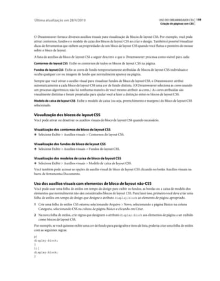 Última atualização em 28/4/2010                                                                USO DO DREAMWEAVER CS5 159
                                                                                                Criação de páginas com CSS



O Dreamweaver fornece diversos auxílios visuais para visualização de blocos de layout CSS. Por exemplo, você pode
ativar contornos, fundos e o modelo de caixa dos blocos de layout CSS ao criar o design. Também é possível visualizar
dicas de ferramentas que exibem as propriedades de um bloco de layout CSS quando você flutua o ponteiro do mouse
sobre o bloco de layout.
A lista de auxílios de bloco de layout CSS a seguir descreve o que o Dreamweaver processa como visível para cada:
Contornos do layout CSS Exibe os contornos de todos os blocos de layout CSS na página.

Fundos do layout CSS Exibe as cores de fundo temporariamente atribuídas de blocos de layout CSS individuais e
oculta qualquer cor ou imagem de fundo que normalmente aparece na página.
Sempre que você ativar o auxílio visual para visualizar fundos de bloco de layout CSS, o Dreamweaver atribui
automaticamente a cada bloco de layout CSS uma cor de fundo distinta. (O Dreamweaver seleciona as cores usando
um processo algorítmico; não há nenhuma maneira de você mesmo atribuir as cores.) As cores atribuídas são
visualmente distintas e foram projetadas para ajudar você a fazer a distinção entre os blocos de layout CSS.
Modelo de caixa de layout CSS Exibe o modelo de caixa (ou seja, preenchimento e margens) do bloco de layout CSS
selecionado.

Visualização dos blocos de layout CSS
Você pode ativar ou desativar os auxílios visuais do bloco de layout CSS quando necessário.

Visualização dos contornos de bloco de layout CSS
❖ Selecione Exibir > Auxílios visuais > Contornos do layout CSS.


Visualização dos fundos de bloco de layout CSS
❖ Selecione Exibir > Auxílios visuais > Fundos do layout CSS.


Visualização dos modelos de caixa de bloco de layout CSS
❖ Selecione Exibir > Auxílios visuais > Modelo de caixa de layout CSS.

Você também pode acessar as opções de auxílio visual de bloco de layout CSS clicando no botão Auxílios visuais na
barra de ferramentas Documento.

Uso dos auxílios visuais com elementos de bloco de layout não-CSS
Você pode usar uma folha de estilos em tempo de design para exibir os fundos, as bordas ou a caixa de modelo dos
elementos que normalmente não são considerados blocos de layout CSS. Para fazer isso, primeiro você deve criar uma
folha de estilos em tempo de design que designe o atributo display:block ao elemento de página apropriado.
1 Crie uma folha de estilos CSS externa selecionando Arquivo > Novo, selecionando a página Básico na coluna
   Categoria, selecionando CSS na coluna de página Básico e clicando em Criar.
2 Na nova folha de estilos, crie regras que designem o atributo display:block aos elementos de página a ser exibido
   como blocos de layout CSS.
Por exemplo, se você quisesse exibir uma cor de fundo para parágrafos e itens de lista, poderia criar uma folha de estilos
com as seguintes regras:
p{
display:block;
}
li{
display:block;
}
 