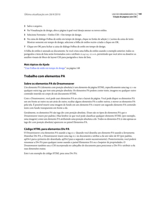 Última atualização em 28/4/2010                                                           USO DO DREAMWEAVER CS5 160
                                                                                           Criação de páginas com CSS



3 Salve o arquivo.
4 Na Visualização de design, abra a página à qual você deseja anexar os novos estilos.
5 Selecione Formatar > Estilos CSS > Em tempo de design.
6 Na caixa de diálogo Folhas de estilo em tempo de design, clique no botão de adição (+) acima da caixa de texto
   Mostrar somente em tempo de design, selecione a folha de estilos recém-criada e clique em OK.
7 Clique em OK para fechar a caixa de diálogo Folhas de estilo em tempo de design.
A folha de estilos é anexada ao documento. Se você criou uma folha de estilos usando o exemplo anterior, todos os
parágrafos e itens de lista serão formatados com o atributo display:block, permitindo que você ative ou desative os
auxílios visuais de bloco de layout CSS para parágrafos e itens de lista.


Mais tópicos da Ajuda
“Usar Folhas de estilo em tempo de design” na página 148


Trabalho com elementos PA

Sobre os elementos PA do Dreamweaver
Um elemento PA (elemento com posição absoluta) é um elemento de página HTML, especificamente uma tag div ou
qualquer outra tag, que tem uma posição absoluta. Os elementos PA podem conter texto, imagens ou qualquer outro
conteúdo inserido no corpo de um documento HTML.
Com o Dreamweaver, você pode usar elementos PA ao criar o layout da página. Você pode dispor os elementos PA
um em frente ao outro ou um atrás do outro, ocultar alguns elementos PA e exibir outros, e mover os elementos PA
pela tela. É possível inserir uma imagem de fundo em um elemento PA e inserir um segundo elemento PA contendo
texto com fundo transparente em frente a ele.
Geralmente, os elementos PA são tags div com posição absoluta. (Esses são os tipos de elementos PA que o
Dreamweaver insere por padrão.) Mas lembre-se que você pode classificar qualquer elemento HTML (por exemplo,
uma imagem) como um elemento PA atribuindo uma posição absoluta a ele. Todos os elementos PA (e não apenas as
tags div com posição absoluta) aparecem no painel Elementos PA.

Código HTML para elementos Div PA
O Dreamweaver cria elementos PA usando a tag div. Quando você desenha um elemento PA usando a ferramenta
Desenhar Div PA, o Dreamweaver insere uma tag div no documento e atribui a ela um valor de ID (por padrão,
apDiv1 para a primeira div desenhada, apDiv2 para a segunda e assim sucessivamente). Posteriormente, você poderá
renomear a Div PA para qualquer nome usando o painel Elementos PA ou o Inspetor de propriedades. O
Dreamweaver também usa a CSS incorporada no cabeçalho do documento para posicionar a Div PA e atribuir a ela
suas dimensões exatas.
Este é um exemplo de código HTML para uma Div PA:
 
