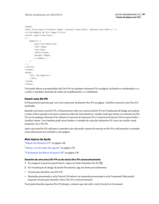 Última atualização em 28/4/2010                                                             USO DO DREAMWEAVER CS5 161
                                                                                             Criação de páginas com CSS



<head>
<meta http-equiv="Content-Type" content="text/html; charset=iso-8859-1" />
<title>Sample AP Div Page</title>
<style type="text/css">
<!--
    #apDiv1 {
        position:absolute;
        left:62px;
        top:67px;
        width:421px;
        height:188px;
        z-index:1;
    }
-->
</style>
</head>
<body>
    <div id="apDiv1">
    </div>
</body>
</html>

Você pode alterar as propriedades das Divs PA (ou qualquer elemento PA) na página, incluindo as coordenadas x e y,
o índice z (também chamado de ordem de empilhamento) e a visibilidade.

Inserir uma div PA
O Dreamweaver permite que você crie e posicione facilmente Divs PA na página. Também é possível criar Divs PA
aninhadas.
Quando você insere uma Div PA, o Dreamweaver exibe um contorno da Div PA na Visualização de design, por padrão,
e realça o bloco quando você move o ponteiro sobre ela. Para desativar o auxílio visual que mostra os contornos da Div
PA (ou de qualquer elemento PA), desative Contornos do elemento PA e Contornos do layout CSS no menu Exibir >
Auxílios visuais. Você também pode ativar fundos e o modelo de caixa dos elementos PA como um auxílio visual
enquanto cria a Div PA.
Após criar uma Div PA, adicione o conteúdo a ela colocando o ponto de inserção na Div PA e adicionando o conteúdo
como adicionaria um conteúdo a uma página.


Mais tópicos da Ajuda
“Seleção de elementos PA” na página 166
“Alterar a cor de realce das tags div” na página 158
“Visualização dos blocos de layout CSS” na página 158

Desenho de uma única Div PA ou de várias Divs PA consecutivamente
1 Na categoria Layout do painel Inserir, clique no botão Desenhar Div PA .
2 Na Visualização de design da janela Documento, siga um destes procedimentos:
• Arraste para desenhar uma Div PA.
• Mantenha pressionada a tecla Control (Windows) ou mantenha pressionada a tecla Command (Macintosh)
  enquanto arrasta para desenhar várias Divs PA consecutivamente.
Você pode desenhar quantas Divs PA desejar, contanto que não solte a tecla Control ou Command.
 