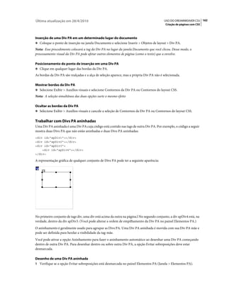 Última atualização em 28/4/2010                                                            USO DO DREAMWEAVER CS5 162
                                                                                            Criação de páginas com CSS



Inserção de uma Div PA em um determinado lugar do documento
❖ Coloque o ponto de inserção na janela Documento e selecione Inserir > Objetos de layout > Div PA.

Nota: Esse procedimento colocará a tag da Div PA no lugar da janela Documento que você clicou. Desse modo, o
processamento visual da Div PA pode afetar outros elementos de página (como o texto) que a envolve.

Posicionamento do ponto de inserção em uma Div PA
❖ Clique em qualquer lugar das bordas da Div PA.

As bordas da Div PA são realçadas e a alça de seleção aparece, mas a própria Div PA não é selecionada.

Mostrar bordas da Div PA
❖ Selecione Exibir > Auxílios visuais e selecione Contornos da Div PA ou Contornos do layout CSS.

Nota: A seleção simultânea das duas opções surte o mesmo efeito

Ocultar as bordas da Div PA
❖ Selecione Exibir > Auxílios visuais e cancele a seleção de Contornos da Div PA ou Contornos do layout CSS.


Trabalhar com Divs PA aninhadas
Uma Div PA aninhada é uma Div PA cuja código está contido nas tags de outra Div PA. Por exemplo, o código a seguir
mostra duas Divs PA que não estão aninhadas e duas Divs PA aninhadas:
<div id="apDiv1"></div>
<div id="apDiv2"></div>
<div id="apDiv3">
    <div id="apDiv4"></div>
</div>

A representação gráfica de qualquer conjunto de Divs PA pode ter a seguinte aparência:




No primeiro conjunto de tags div, uma div está acima da outra na página.l No segundo conjunto, a div apDiv4 está, na
verdade, dentro da div apDiv3. (Você pode alterar a ordem de empilhamento da Div PA no painel Elementos PA.)
O aninhamento é geralmente usado para agrupar as Divs PA. Uma Div PA aninhada é movida com sua Div PA mãe e
pode ser definida para herdar a visibilidade da tag-mãe.
Você pode ativar a opção Aninhamento para fazer o aninhamento automático ao desenhar uma Div PA começando
dentro de outra Div PA. Para desenhar dentro ou sobre outra Div PA, a opção Evitar sobreposições deve estar
desmarcada.

Desenho de uma Div PA aninhada
1 Verifique se a opção Evitar sobreposições está desmarcada no painel Elementos PA (Janela > Elementos PA).
 