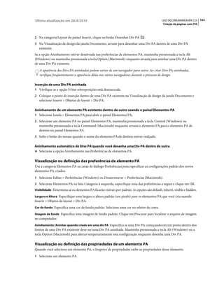 Última atualização em 28/4/2010                                                               USO DO DREAMWEAVER CS5 163
                                                                                               Criação de páginas com CSS



2 Na categoria Layout do painel Inserir, clique no botão Desenhar Div PA         .
3 Na Visualização de design da janela Documento, arraste para desenhar uma Div PA dentro de uma Div PA
   existente.
Se a opção Aninhamento estiver desativada nas preferências de elementos PA, mantenha pressionada a tecla Alt
(Windows) ou mantenha pressionada a tecla Option (Macintosh) enquanto arrasta para aninhar uma Div PA dentro
de uma Div PA existente.
   A aparência das Divs PA aninhadas podem variar de um navegador para outro. Ao criar Divs PA aninhadas,
   verifique freqüentemente a aparência delas nos vários navegadores durante o processo de design.

Inserção de uma Div PA aninhada
1 Verifique se a opção Evitar sobreposições está desmarcada.
2 Coloque o ponto de inserção dentro de uma Div PA existente na Visualização de design da janela Documento e
   selecione Inserir > Objetos de layout > Div PA.

Aninhamento de um elemento PA existente dentro de outro usando o painel Elementos PA
1 Selecione Janela > Elementos PA para abrir o painel Elementos PA.
2 Selecione um elemento PA no painel Elementos PA, mantenha pressionada a tecla Control (Windows) ou
   mantenha pressionada a tecla Command (Macintosh) enquanto arrasta o elemento PA para o elemento PA de
   destino no painel Elementos PA.
3 Solte o botão do mouse quando o nome do elemento PA de destino estiver realçado.

Aninhamento automático de Divs PA quando você desenha uma Div PA dentro de outra
❖ Selecione a opção Aninhamento nas Preferências de elementos PA.


Visualização ou definição das preferências de elemento PA
Use a categoria Elementos PA na caixa de diálogo Preferências para especificar as configurações padrão dos novos
elementos PA criados.
1 Selecione Editar > Preferências (Windows) ou Dreamweaver > Preferências (Macintosh).
2 Selecione Elementos PA na lista Categoria à esquerda, especifique uma das preferências a seguir e clique em OK.
Visibilidade Determina se os elementos PA ficarão visíveis por padrão. As opções são default, inherit, visible e hidden.

Largura e Altura Especifique uma largura e altura padrão (em pixels) para os elementos PA que você cria usando
Inserir > Objetos de layout > Div PA.
Cor de fundo Especifica uma cor de fundo padrão. Selecione uma cor no seletor de cores.

Imagem de fundo Especifica uma imagem de fundo padrão. Clique em Procurar para localizar o arquivo de imagem
no computador.
Aninhamento: Aninhar quando criado em uma div PA Especifica se uma Div PA começando em um ponto dentro dos
limites de uma Div PA existente deve ser uma Div PA aninhada. Mantenha pressionada a tecla Alt (Windows) ou a
tecla Option (Macintosh) para alterar temporariamente esta configuração enquanto desenha uma Div PA.

Visualização ou definição das propriedades de um elemento PA
Quando você seleciona um elemento PA, o Inspetor de propriedades exibe as propriedades desse elemento.
1 Selecione um elemento PA.
 