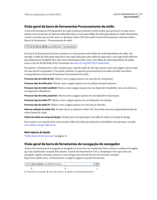 Última atualização em 28/4/2010                                                             USO DO DREAMWEAVER CS5 11
                                                                                                       Área de trabalho




Visão geral da barra de ferramentas Processamento do estilo
A barra de ferramentas Processamento do estilo (oculta por padrão) contém botões que permitem ver qual seria a
aparência do seu projeto em tipos de mídia diferentes se você usasse folhas de estilo dependentes de mídia. Ela também
contém um botão que permite ativar ou desativar estilos CSS. Para exibir a barra de ferramentas, selecione Exibir >
Barras de ferramentas > Processamento do estilo.




Essa barra de ferramentas funciona somente se os documentos usam folhas de estilo dependentes de mídia. Por
exemplo, a folha de estilo pode especificar uma regra body para uma mídia de impressão e uma regra body diferente
para dispositivos handheld. Para obter mais informações sobre como criar folhas de estilo dependentes de mídia,
acesse o site do World Wide Web Consortium em www.w3.org/TR/CSS21/media.html.
Por padrão, o Dreamweaver exibe o projeto para o tipo de mídia de tela (que mostra como uma página é processada
em uma tela de computador). Você pode visualizar os seguintes processamentos de mídia clicando nos botões
correspondentes da barra de ferramentas Processamento do estilo.
Processar tipo de mídia de tela Mostra como a página aparece em uma tela de computador.

Processar tipo de mídia print Mostra como a página aparece em um pedaço de papel impresso.

Processar tipo de mídia handheld Mostra como a página aparece em um dispositivo handheld, como um celular ou
um dispositivo BlackBerry.
Processar tipo de mídia projection Mostra como a página aparece em um dispositivo de projeção.

Processar tipo de mídia TTY Mostra como a página aparece em um dispositivo de teletipo.

Processar tipo de mídia TV Mostra como a página aparece em uma tela de televisão.

Alternar exibição de estilos CSS Permite ativar ou desativar estilos CSS. Esse botão funciona independentemente de
outros botões de mídia.
Folhas de estilos em tempo de design Permite que você especifique uma folha de estilos em tempo de design

Para assistir a um tutorial sobre como projetar folhas de estilo para dispositivos handheld e de impressão, consulte
www.adobe.com/go/vid0156_br.


Mais tópicos da Ajuda
“Exibir barras de ferramentas” na página 21


Visão geral da barra de ferramentas de navegação do navegador
A barra de ferramentas de navegação no navegador se torna ativa na visualização Ativa e mostra o endereço da página
que está visualizando na janela Documento. A partir do Dreamweaver CS5, a visualização Ativa age como um
navegador regular, portanto, mesmo se você navegar para um site fora do site local (por exemplo,
http://www.adobe.com), o Dreamweaver carregará a página na janela Documento.



       A                                       B                                    C
A. Controles do navegador B. Caixa de endereço C. Opções de visualização dinâmica
 