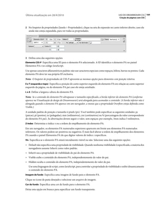 Última atualização em 28/4/2010                                                            USO DO DREAMWEAVER CS5 164
                                                                                            Criação de páginas com CSS



2 No Inspetor de propriedades (Janela > Propriedades), clique na seta de expansão no canto inferior direito, caso ela
   ainda não esteja expandida, para ver todas as propriedades.




3 Defina uma das seguintes opções:
Elemento CSS-P Especifica uma ID para o elemento PA selecionado. A ID identifica o elemento PA no painel
Elementos PA e no código JavaScript.
Use apenas caracteres alfanuméricos padrão; não use caracteres especiais como espaços, hífens, barras ou pontos. Cada
elemento PA deve ter sua própria ID exclusiva.
Nota: O Inspetor de propriedades de CSS-P apresenta as mesmas opções para elementos com posição relativa.
E e T (esquerda e topo) Especifica a posição do canto superior esquerdo do elemento PA em relação ao canto superior
esquerdo da página, ou do elemento PA pai caso ele esteja aninhado.
L e A Define a largura e altura do elemento PA.

Nota: Se o conteúdo do elemento PA ultrapassar o tamanho especificado, a borda inferior do elemento PA (conforme
aparece na Visualização de design do Dreamweaver) será alongada para acomodar o conteúdo. (A borda inferior não é
alongada quando o elemento PA aparece em um navegador, a menos que a propriedade Overflow esteja definida como
Visible.)
A unidade padrão de posição e tamanho é pixels (px). Você também pode especificar as seguintes unidades: pc
(paicas), pt (pontos), in (polegadas), mm (milímetros), cm (centímetros) ou % (porcentagem do valor correspondente
do elemento PA pai). As abreviações devem seguir o valor, sem espaços: por exemplo, 3mm indica 3 milímetros.
Z-Index Determina o índice z ou a ordem de empilhamento do elemento PA.

Em um navegador, os elementos PA numerados superiores aparecem em frente aos elementos PA numerados
inferiores. Os valores podem ser positivos ou negativos. É mais fácil alterar a ordem de empilhamento dos elementos
PA usando o painel Elementos PA do que digitar valores de índice z específicos.
Vis Especifica se o elemento PA estará inicialmente visível ou não. Selecione uma das seguintes opções:

• Default não especifica uma propriedade de visibilidade. Quando nenhuma visibilidade é especificada, a maioria dos
  navegadores assume Inherit como valor padrão.
• Inherit usa a propriedade de visibilidade do pai do elemento PA.
• Visible exibe o conteúdo do elemento PA, independentemente do valor do pai.
• Hidden oculta o conteúdo do elemento PA, independentemente do valor do pai.
   Use uma linguagem de script, como JavaScript, para controlar a propriedade de visibilidade e exibir dinamicamente
   o conteúdo do elemento PA.
Imagem de fundo Especifica uma imagem de fundo para o elemento PA.

Clique no ícone de pasta desejado e selecione um arquivo de imagem.
Cor do fundo Especifica uma cor de fundo para o elemento PA.

Deixe esta opção em branco para especificar um fundo transparente.
 