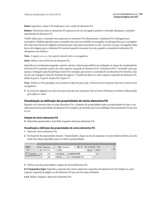 Última atualização em 28/4/2010                                                            USO DO DREAMWEAVER CS5 165
                                                                                            Criação de páginas com CSS



Classe Especifica a classe CSS usada para criar o estilo do elemento PA.

Estouro Determina como os elementos PA aparecem em um navegador quando o conteúdo ultrapassa o tamanho
especificado do elemento PA.
Visible indica que o conteúdo extra aparecerá no elemento PA; efetivamente, o elemento PA é alongado para
acomodá-lo. Hidden especifica que o conteúdo extra não será exibido no navegador. Scroll especifica que o navegador
deve adicionar barras de rolagem ao elemento quer elas sejam necessárias ou não. Auto faz com que o navegador exiba
barras de rolagem para o elemento PA somente quando necessário (ou seja, quando o conteúdo do elemento PA
ultrapassar seus limites.)
Nota: A opção estouro tem suporte instável entre os navegadores.
Corte Define a área visível de um elemento PA.

Especifica as coordenadas esquerda, superior, direita e inferior para definir um retângulo no espaço de coordenada do
elemento PA (contando a partir do canto superior esquerdo do elemento PA). O elemento PA é “recortado” para que
apenas o retângulo especificado fique visível. Por exemplo, para tornar o conteúdo de um elemento PA invisível, a não
ser por um retângulo visível de 50 pixels de largura e 75 pixels de altura no canto superior esquerdo do elemento PA,
defina E para 0, T para 0, D para 50 e B para 75.
Nota: Embora a CSS especifique uma semântica diferente para clip, o Dreamweaver interpreta clip como a maioria dos
navegadores.
4 Se você tiver digitado um valor em uma caixa de texto, pressione Tab ou Enter (Windows) ou Return (Macintosh)
   para aplicar o valor.

Visualização ou definição das propriedades de vários elementos PA
Quando você seleciona dois ou mais elementos PA, o Inspetor de propriedades exibe as propriedades de texto e um
subconjunto das propriedades do elemento PA completo, permitindo que você modifique vários elementos PA de uma
só vez.

Seleção de vários elementos PA
❖ Mantenha pressionada a tecla Shift enquanto seleciona elementos PA.


Visualização e definição das propriedades de vários elementos PA
1 Selecione vários elementos PA.
2 No Inspetor de propriedades (Janela > Propriedades), clique na seta de expansão no canto inferior direito, caso ela
   ainda não esteja expandida, para ver todas as propriedades.




3 Defina uma das propriedades a seguir de vários elementos PA:
E e T (esquerda e topo) Especifica a posição dos cantos superiores esquerdos do elemento PA em relação ao canto
superior esquerdo da página, ou do elemento PA pai caso ele esteja aninhado.
L e A Define a largura e altura dos elementos PA.
 