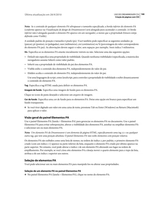 Última atualização em 28/4/2010                                                            USO DO DREAMWEAVER CS5 166
                                                                                            Criação de páginas com CSS



Nota: Se o conteúdo de qualquer elemento PA ultrapassar o tamanho especificado, a borda inferior do elemento PA
(conforme aparece na Visualização de design do Dreamweaver) será alongada para acomodar o conteúdo. (A borda
inferior não é alongada quando o elemento PA aparece em um navegador, a menos que a propriedade Estouro esteja
definida como Visible).
A unidade padrão de posição e tamanho é pixels (px). Você também pode especificar as seguintes unidades: pc
(paicas), pt (pontos), in (polegadas), mm (milímetros), cm (centímetros) ou % (porcentagem do valor correspondente
do elemento PA pai). As abreviações devem seguir o valor, sem espaços: por exemplo, 3mm indica 3 milímetros.
Vis Especifica se os elementos PA estarão inicialmente visíveis ou não. Selecione uma das seguintes opções:

• Default não especifica uma propriedade de visibilidade. Quando nenhuma visibilidade é especificada, a maioria dos
  navegadores assume Inherit como valor padrão.
• Inherit usa a propriedade de visibilidade do pai dos elementos PA.
• Visible exibe o conteúdo dos elementos PA, independentemente do valor do pai.
• Hidden oculta o conteúdo do elemento PA, independentemente do valor do pai.
   Use uma linguagem de script, como JavaScript, para controlar a propriedade de visibilidade e exibir dinamicamente
   o conteúdo do elemento PA.
Tag Especifica a tag HTML usada para definir os elementos PA.

Imagem de fundo Especifica uma imagem de fundo para os elementos PA.

Clique no ícone de pasta desejado e selecione um arquivo de imagem.
Cor de fundo Especifica uma cor de fundo para os elementos PA. Deixe esta opção em branco para especificar um
fundo transparente.
4 Se você tiver digitado um valor em uma caixa de texto, pressione Tab ou Enter (Windows) ou Return (Macintosh)
   para aplicar o valor.

Visão geral do painel Elementos PA
Use o painel Elementos PA (Janela > Elementos PA) para gerenciar os elementos PA no documento. Use o painel
Elementos PA para evitar sobreposições, alterar a visibilidade dos elementos PA, aninhar ou empilhar elementos PA
e selecionar um ou mais elementos PA.
Nota: Um elemento PA do Dreamweaver é um elemento de página HTML, especificamente uma tag div ou qualquer
outra tag, que tem uma posição absoluta. O painel Elementos PA não exibe elementos com posição relativa.
Os elementos PA são exibidos como uma lista de nomes, na ordem do índice z; por padrão, o primeiro elemento PA
criado (com um índice z 1) aparece na parte inferior da lista, enquanto o elemento PA criado por último aparece na
parte superior. No entanto, você pode alterar o índice z de um elemento PA alterando seu lugar na ordem de
empilhamento. Por exemplo, se você criou oito elementos PA e deseja mover o quarto elemento para o topo da lista,
atribua a ele um índice z superior aos outros.

Seleção de elementos PA
Você pode selecionar um ou mais elementos PA para manipulá-los ou alterar suas propriedades.

Seleção de um elemento PA no painel Elementos PA
❖ No painel Elementos PA (Janela > Elementos PA), clique no nome do elemento PA.
 