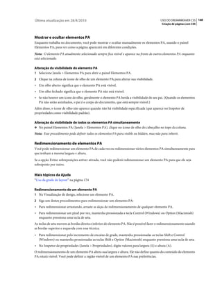 Última atualização em 28/4/2010                                                            USO DO DREAMWEAVER CS5 168
                                                                                            Criação de páginas com CSS




Mostrar e ocultar elementos PA
Enquanto trabalha no documento, você pode mostrar e ocultar manualmente os elementos PA, usando o painel
Elementos PA, para ver como a página aparecerá em diferentes condições.
Nota: O elemento PA atualmente selecionado sempre fica visível e aparece na frente de outros elementos PA enquanto
está selecionado.

Alteração da visibilidade do elemento PA
1 Selecione Janela > Elementos PA para abrir o painel Elementos PA.
2 Clique na coluna de ícone de olho de um elemento PA para alterar sua visibilidade.
• Um olho aberto significa que o elemento PA está visível.
• Um olho fechado significa que o elemento PA não está visível.
• Se não houver um ícone de olho, geralmente o elemento PA herda a visibilidade do seu pai. (Quando os elementos
  PA não estão aninhados, o pai é o corpo do documento, que está sempre visível.)
Além disso, o ícone de olho não aparece quando não há visibilidade especificada (que aparece no Inspetor de
propriedades como visibilidade padrão).

Alteração da visibilidade de todos os elementos PA simultaneamente
❖ No painel Elementos PA (Janela > Elementos PA), clique no ícone de olho do cabeçalho no topo da coluna.

Nota: Esse procedimento pode definir todos os elementos PA para visible ou hidden, mas não para inherit.

Redimensionamento de elementos PA
Você pode redimensionar um elemento PA de cada vez ou redimensionar vários elementos PA simultaneamente para
que tenham a mesma largura e altura.
Se a opção Evitar sobreposições estiver ativada, você não poderá redimensionar um elemento PA para que ele seja
sobreposto por outro.


Mais tópicos da Ajuda
“Uso da grade de layout” na página 174

Redimensionamento de um elemento PA
1 Na Visualização de design, selecione um elemento PA.
2 Siga um destes procedimentos para redimensionar um elemento PA:
• Para redimensionar arrastando, arraste as alças de redimensionamento de qualquer elemento PA.
• Para redimensionar um pixel por vez, mantenha pressionada a tecla Control (Windows) ou Option (Macintosh)
  enquanto pressiona uma tecla de seta.
As teclas de seta movem as bordas direita e inferior do elemento PA. Não é possível fazer o redimensionamento usando
as bordas superior e esquerda com essa técnica.
• Para redimensionar pelo incremento de encaixe de grade, mantenha pressionadas as teclas Shift e Control
  (Windows) ou mantenha pressionadas as teclas Shift e Option (Macintosh) enquanto pressiona uma tecla de seta.
• No Inspetor de propriedades (Janela > Propriedades), digite valores para largura (L) e altura (A).
O redimensionamento de um elemento PA altera sua largura e altura. Ele não define quanto do conteúdo do elemento
PA estará visível. Você pode definir a região visível de um elemento PA nas preferências.
 