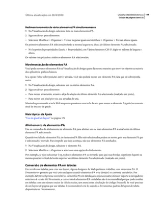 Última atualização em 28/4/2010                                                            USO DO DREAMWEAVER CS5 169
                                                                                            Criação de páginas com CSS



Redimensionamento de vários elementos PA simultaneamente
1 Na Visualização de design, selecione dois ou mais elementos PA.
2 Siga um destes procedimentos:
• Selecione Modificar > Organizar > Tornar larguras iguais ou Modificar > Organizar > Tornar alturas iguais.
Os primeiros elementos PA selecionados terão a mesma largura ou altura do último elemento PA selecionado.
• No Inspetor de propriedades (Janela > Propriedades), em Vários elementos CSS-P, digite os valores de largura e
  altura.
Os valores são aplicados a todos os elementos PA selecionados.

Movimentação de elementos PA
Você pode mover os elementos PA na Visualização de design quase da mesma maneira que move os objetos na maioria
dos aplicativos gráficos básicos.
Se a opção Evitar sobreposições estiver ativada, você não poderá mover um elemento PA para que ele sobreponha
outro.
1 Na Visualização de design, selecione um ou vários elementos PA.
2 Siga um destes procedimentos:
• Para mover arrastando, arraste a alça de seleção do último elemento PA selecionado (realçado em preto),
• Para mover um pixel por vez, use as teclas de seta.
Mantenha pressionada a tecla Shift enquanto pressiona uma tecla de seta para mover o elemento PA pelo incremento
atual de encaixe de grade.


Mais tópicos da Ajuda
“Uso da grade de layout” na página 174

Alinhamento de elementos PA
Use os comandos de alinhamento de elemento PA para alinhar um ou mais elementos PA a uma borda do último
elemento PA selecionado.
Quando você alinha elementos PA, os elementos PA filho não selecionados podem se mover, pois seu elemento PA pai
é selecionado e movido. Para impedir que isso aconteça, não use elementos PA aninhados.
1 Na Visualização de design, selecione o elemento PA.
2 Selecione Modificar > Organizar e selecione uma opção de alinhamento.
Por exemplo, se você selecionar Top, todos os elementos PA se moverão para que suas bordas superiores fiquem na
mesma posição vertical da borda superior do último elemento PA selecionado (realçado em preto).

Conversão de elementos PA em tabelas
Em vez de usar tabelas para criar seu layout, alguns designers da Web preferem trabalhar com elementos PA. O
Dreamweaver permite que você crie um layout usando elementos PA e (se desejar) os converta em tabelas. Por
exemplo, talvez você precise converter os elementos PA em tabelas caso seja necessário oferecer suporte a navegadores
anteriores à versão 4.0. No entanto, a conversão de elementos PA em tabelas não é recomendável porque pode resultar
em tabelas com um número maior de células vazias, sem mencionar a inchação do código (bloated). Se você precisar
de um layout de página que use tabelas, é recomendável criá-lo usando as ferramentas padrão de layout de tabela
disponíveis no Dreamweaver.
 
