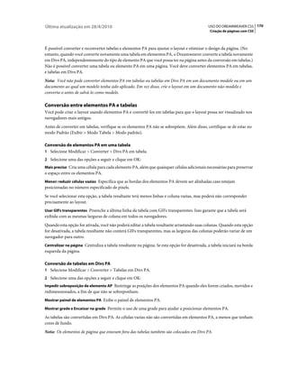Última atualização em 28/4/2010                                                               USO DO DREAMWEAVER CS5 170
                                                                                               Criação de páginas com CSS



É possível converter e reconverter tabelas e elementos PA para ajustar o layout e otimizar o design da página. (No
entanto, quando você converte novamente uma tabela em elementos PA, o Dreamweaver converte a tabela novamente
em Divs PA, independentemente do tipo de elemento PA que você possa ter na página antes da conversão em tabelas.)
Não é possível converter uma tabela ou elemento PA em uma página. Você deve converter elementos PA em tabelas,
e tabelas em Divs PA.
Nota: Você não pode converter elementos PA em tabelas ou tabelas em Divs PA em um documento modelo ou em um
documento ao qual um modelo tenha sido aplicado. Em vez disso, crie o layout em um documento não-modelo e
converta-o antes de salvá-lo como modelo.

Conversão entre elementos PA e tabelas
Você pode criar o layout usando elementos PA e convertê-los em tabelas para que o layout possa ser visualizado nos
navegadores mais antigos.
Antes de converter em tabelas, verifique se os elementos PA não se sobrepõem. Além disso, certifique-se de estar no
modo Padrão (Exibir > Modo Tabela > Modo padrão).

Conversão de elementos PA em uma tabela
1 Selecione Modificar > Converter > Divs PA em tabela.
2 Selecione uma das opções a seguir e clique em OK:
Mais preciso Cria uma célula para cada elemento PA, além que quaisquer células adicionais necessárias para preservar
o espaço entre os elementos PA.
Menor: reduzir células vazias Especifica que as bordas dos elementos PA devem ser alinhadas caso estejam
posicionadas no número especificado de pixels.
Se você selecionar esta opção, a tabela resultante terá menos linhas e coluna vazias, mas poderá não corresponder
precisamente ao layout.
Usar GIFs transparentes Preenche a última linha da tabela com GIFs transparentes. Isso garante que a tabela será
exibida com as mesmas larguras de coluna em todos os navegadores.
Quando esta opção for ativada, você não poderá editar a tabela resultante arrastando suas colunas. Quando esta opção
for desativada, a tabela resultante não conterá GIFs transparentes, mas as larguras das colunas poderão variar de um
navegador para outro.
Centralizar na página Centraliza a tabela resultante na página. Se esta opção for desativada, a tabela iniciará na borda
esquerda da página.

Conversão de tabelas em Divs PA
1 Selecione Modificar > Converter > Tabelas em Divs PA.
2 Selecione uma das opções a seguir e clique em OK:
Impedir sobreposição de elemento AP Restringe as posições dos elementos PA quando eles forem criados, movidos e
redimensionados, a fim de que não se sobreponham.
Mostrar painel de elementos PA Exibe o painel de elementos PA.

Mostrar grade e Encaixar na grade Permite o uso de uma grade para ajudar a posicionar elementos PA.

As tabelas são convertidas em Divs PA. As células vazias não são convertidas em elementos PA, a menos que tenham
cores de fundo.
Nota: Os elementos de página que estavam fora das tabelas também são colocados em Divs PA.
 